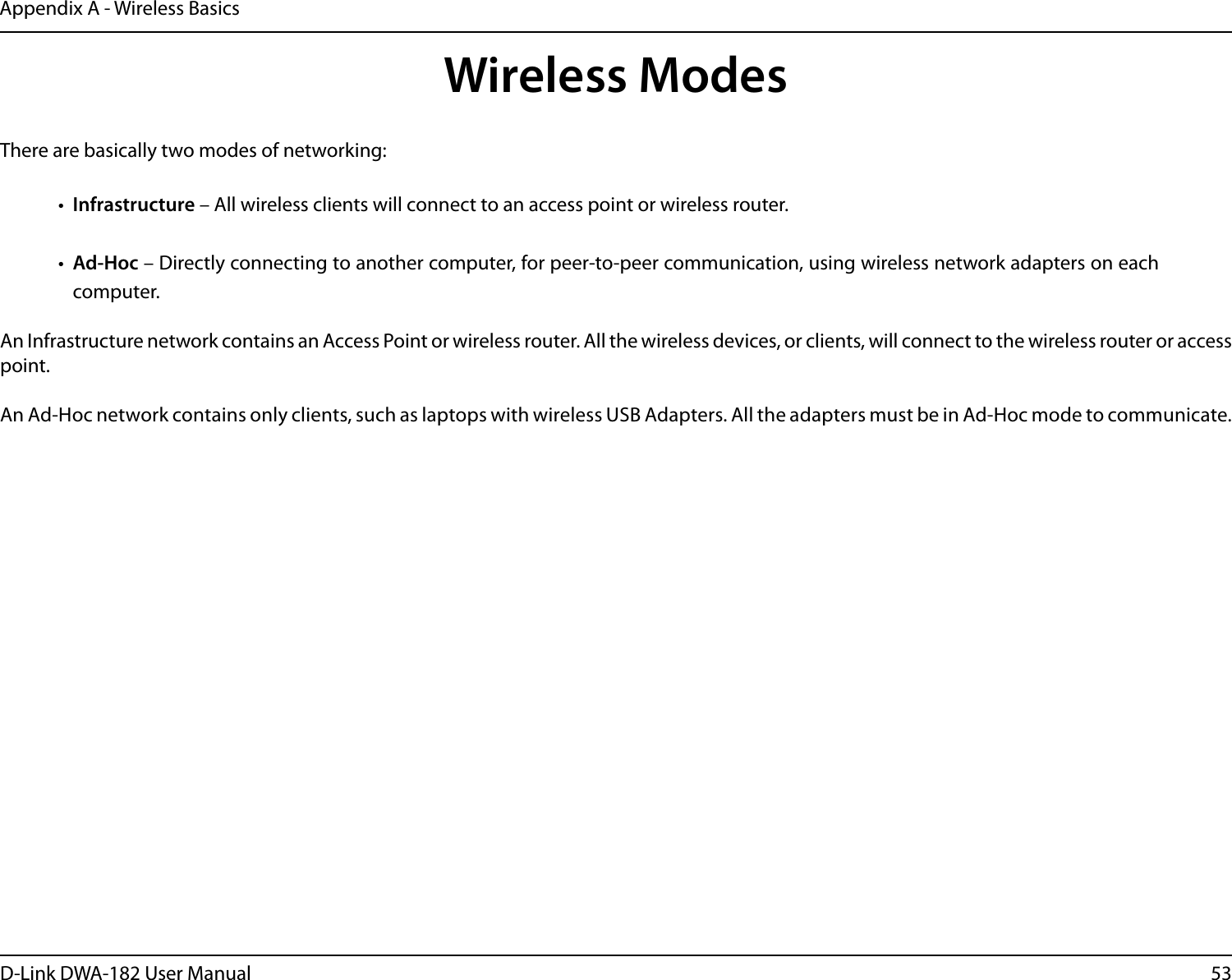 53D-Link DWA-182 User ManualAppendix A - Wireless BasicsThere are basically two modes of networking: •  Infrastructure – All wireless clients will connect to an access point or wireless router.•  Ad-Hoc – Directly connecting to another computer, for peer-to-peer communication, using wireless network adapters on each computer. An Infrastructure network contains an Access Point or wireless router. All the wireless devices, or clients, will connect to the wireless router or access point. An Ad-Hoc network contains only clients, such as laptops with wireless USB Adapters. All the adapters must be in Ad-Hoc mode to communicate.Wireless Modes