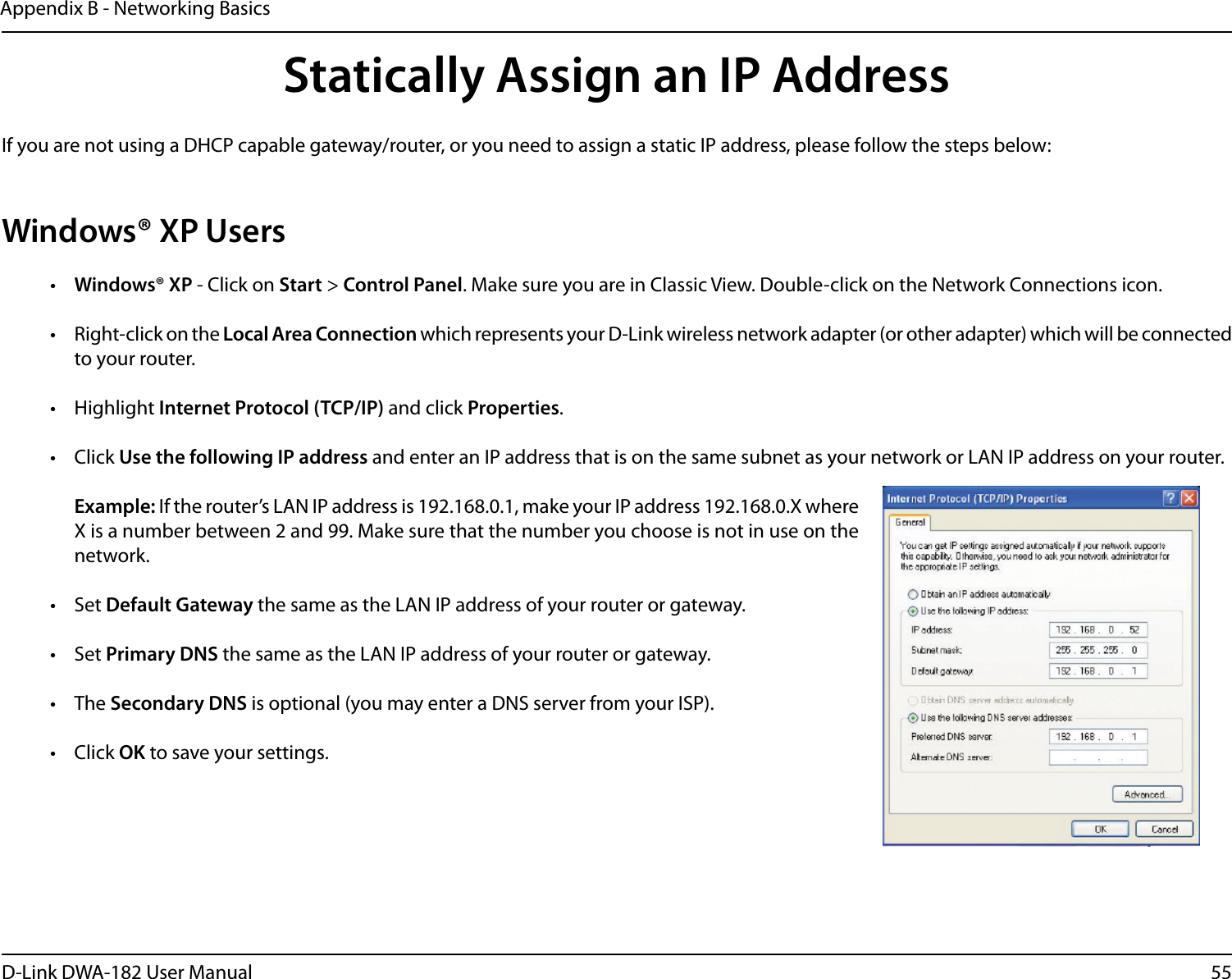 55D-Link DWA-182 User ManualAppendix B - Networking BasicsStatically Assign an IP AddressIf you are not using a DHCP capable gateway/router, or you need to assign a static IP address, please follow the steps below:Windows® XP Users•  Windows® XP - Click on Start &gt; Control Panel. Make sure you are in Classic View. Double-click on the Network Connections icon.•  Right-click on the Local Area Connection which represents your D-Link wireless network adapter (or other adapter) which will be connected to your router.• Highlight Internet Protocol (TCP/IP) and click Properties.• Click Use the following IP address and enter an IP address that is on the same subnet as your network or LAN IP address on your router. Example: If the router’s LAN IP address is 192.168.0.1, make your IP address 192.168.0.X where X is a number between 2 and 99. Make sure that the number you choose is not in use on the network. • Set Default Gateway the same as the LAN IP address of your router or gateway.• Set Primary DNS the same as the LAN IP address of your router or gateway. • The Secondary DNS is optional (you may enter a DNS server from your ISP).• Click OK to save your settings.