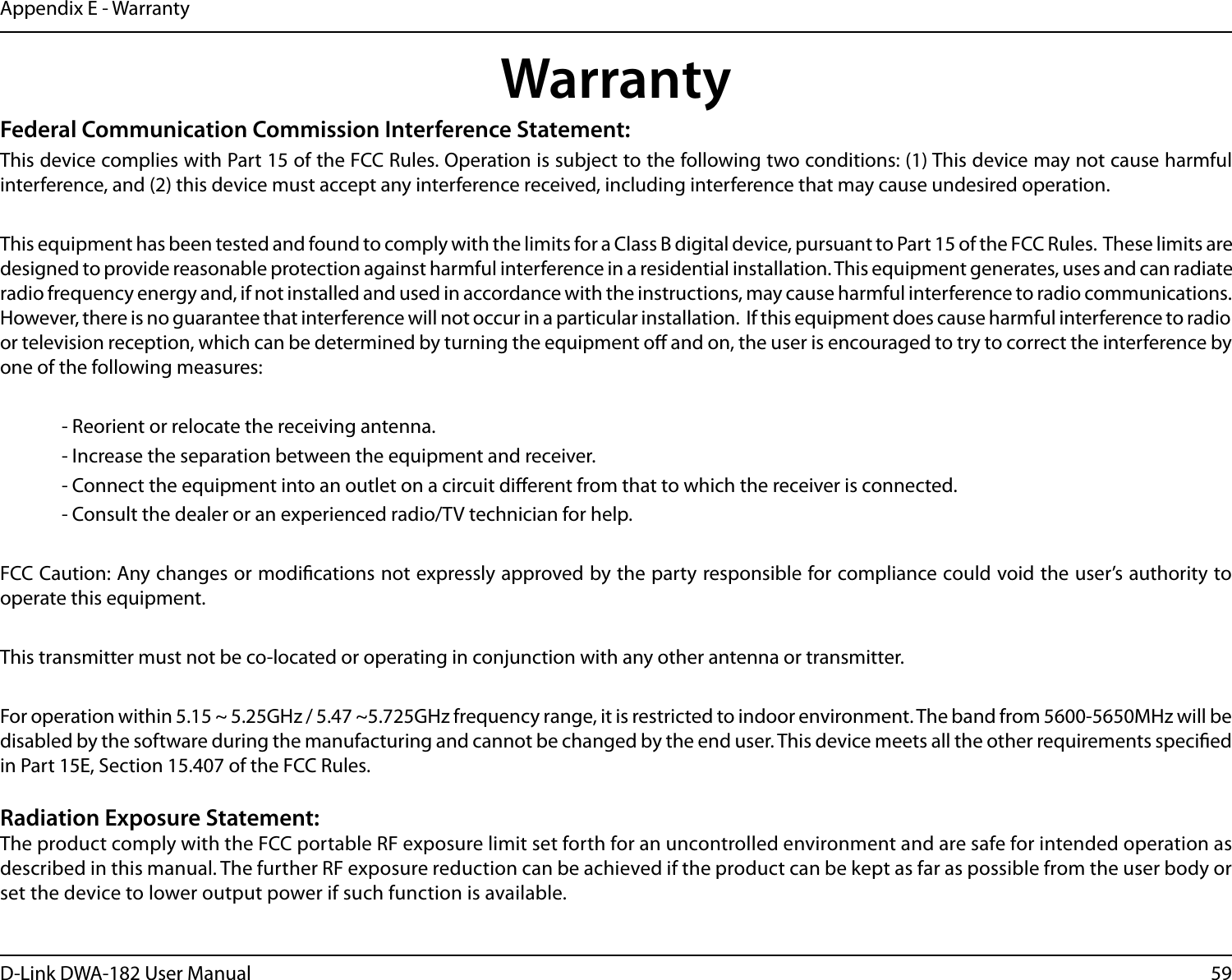 59D-Link DWA-182 User ManualAppendix E - WarrantyWarrantyFederal Communication Commission Interference Statement:This device complies with Part 15 of the FCC Rules. Operation is subject to the following two conditions: (1) This device may not cause harmful interference, and (2) this device must accept any interference received, including interference that may cause undesired operation. This equipment has been tested and found to comply with the limits for a Class B digital device, pursuant to Part 15 of the FCC Rules.  These limits are designed to provide reasonable protection against harmful interference in a residential installation. This equipment generates, uses and can radiate radio frequency energy and, if not installed and used in accordance with the instructions, may cause harmful interference to radio communications.  However, there is no guarantee that interference will not occur in a particular installation.  If this equipment does cause harmful interference to radio or television reception, which can be determined by turning the equipment o and on, the user is encouraged to try to correct the interference by one of the following measures:   - Reorient or relocate the receiving antenna.  - Increase the separation between the equipment and receiver.  - Connect the equipment into an outlet on a circuit dierent from that to which the receiver is connected.  - Consult the dealer or an experienced radio/TV technician for help. FCC Caution: Any changes or modications not expressly approved by the party responsible for compliance could void the user’s authority to operate this equipment.This transmitter must not be co-located or operating in conjunction with any other antenna or transmitter.For operation within 5.15 ~ 5.25GHz / 5.47 ~5.725GHz frequency range, it is restricted to indoor environment. The band from 5600-5650MHz will be disabled by the software during the manufacturing and cannot be changed by the end user. This device meets all the other requirements specied in Part 15E, Section 15.407 of the FCC Rules.Radiation Exposure Statement:The product comply with the FCC portable RF exposure limit set forth for an uncontrolled environment and are safe for intended operation as described in this manual. The further RF exposure reduction can be achieved if the product can be kept as far as possible from the user body or set the device to lower output power if such function is available.