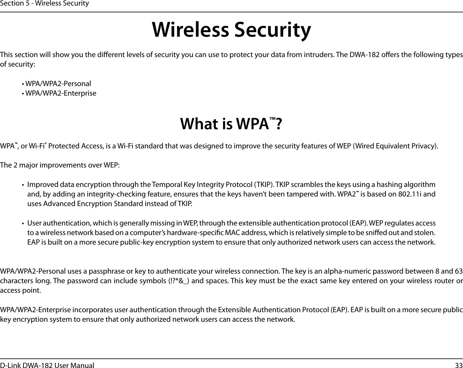 33D-Link DWA-182 User ManualSection 5 - Wireless SecurityWireless SecurityThis section will show you the dierent levels of security you can use to protect your data from intruders. The DWA-182 oers the following types of security:• WPA/WPA2-Personal    • WPA/WPA2-EnterpriseWhat is WPA™?WPA™, or Wi-Fi® Protected Access, is a Wi-Fi standard that was designed to improve the security features of WEP (Wired Equivalent Privacy).  The 2 major improvements over WEP: •  Improved data encryption through the Temporal Key Integrity Protocol (TKIP). TKIP scrambles the keys using a hashing algorithm and, by adding an integrity-checking feature, ensures that the keys haven’t been tampered with. WPA2™ is based on 802.11i and uses Advanced Encryption Standard instead of TKIP.•  User authentication, which is generally missing in WEP, through the extensible authentication protocol (EAP). WEP regulates access to a wireless network based on a computer’s hardware-specic MAC address, which is relatively simple to be snied out and stolen. EAP is built on a more secure public-key encryption system to ensure that only authorized network users can access the network.WPA/WPA2-Personal uses a passphrase or key to authenticate your wireless connection. The key is an alpha-numeric password between 8 and 63 characters long. The password can include symbols (!?*&amp;_) and spaces. This key must be the exact same key entered on your wireless router or access point.WPA/WPA2-Enterprise incorporates user authentication through the Extensible Authentication Protocol (EAP). EAP is built on a more secure public key encryption system to ensure that only authorized network users can access the network.