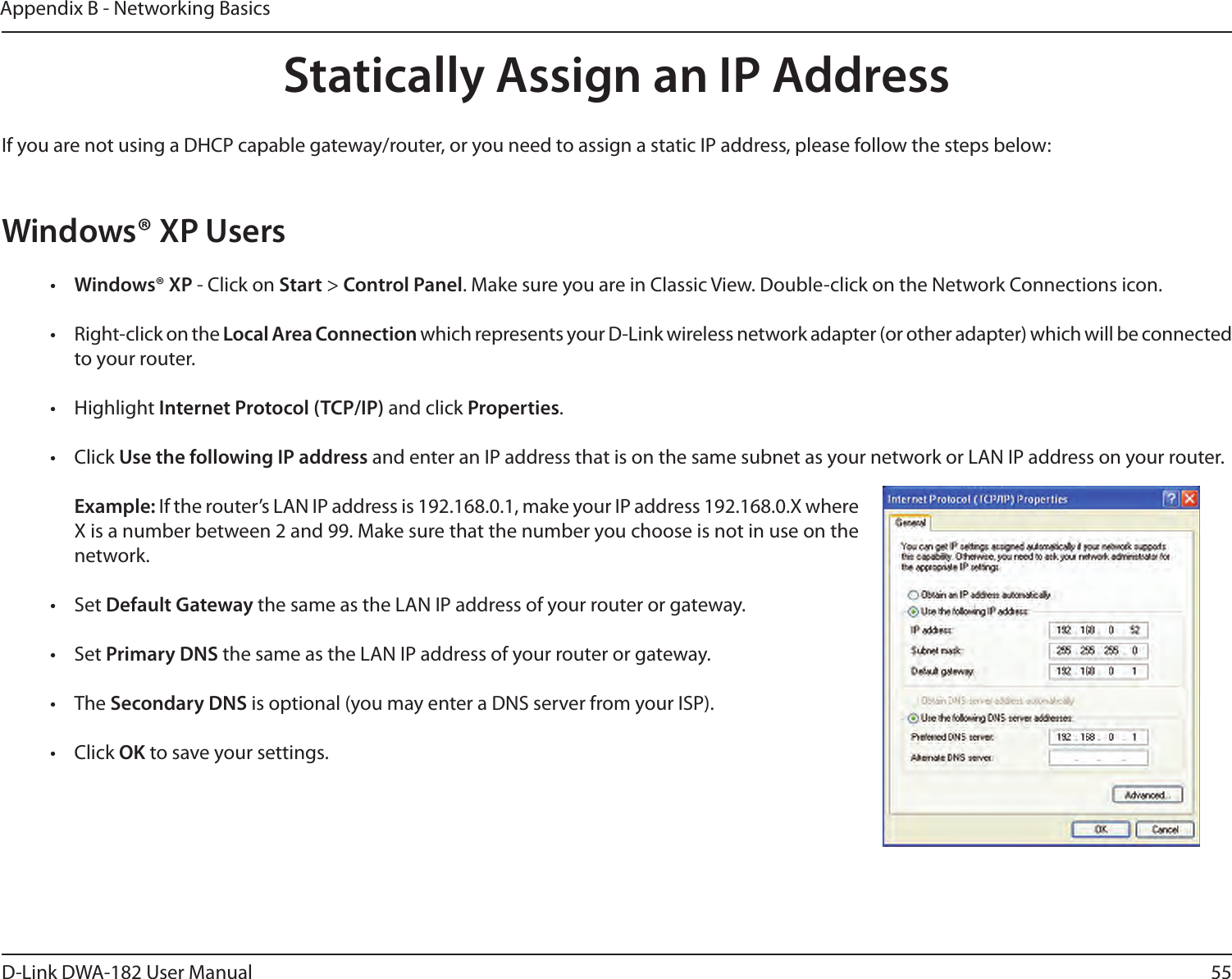 55D-Link DWA-182 User ManualAppendix B - Networking BasicsStatically Assign an IP AddressIf you are not using a DHCP capable gateway/router, or you need to assign a static IP address, please follow the steps below:Windows® XP Users•  Windows® XP - Click on Start &gt; Control Panel. Make sure you are in Classic View. Double-click on the Network Connections icon.•  Right-click on the Local Area Connection which represents your D-Link wireless network adapter (or other adapter) which will be connected to your router.•  Highlight Internet Protocol (TCP/IP) and click Properties.•  Click Use the following IP address and enter an IP address that is on the same subnet as your network or LAN IP address on your router. Example: If the router’s LAN IP address is 192.168.0.1, make your IP address 192.168.0.X where X is a number between 2 and 99. Make sure that the number you choose is not in use on the network. •  Set Default Gateway the same as the LAN IP address of your router or gateway.•  Set Primary DNS the same as the LAN IP address of your router or gateway. •  The Secondary DNS is optional (you may enter a DNS server from your ISP).•  Click OK to save your settings.