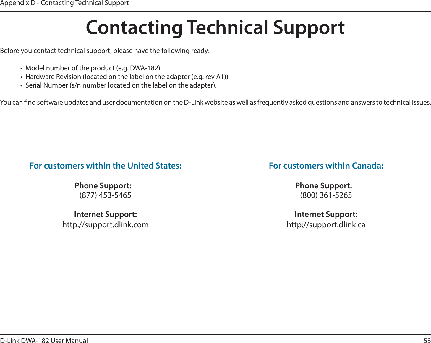 53D-Link DWA-182 User ManualAppendix D - Contacting Technical SupportContacting Technical Support#FGPSFZPVDPOUBDUUFDIOJDBMTVQQPSUQMFBTFIBWFUIFGPMMPXJOHSFBEZt .PEFMOVNCFSPGUIFQSPEVDUFH%8&quot;t )BSEXBSF3FWJTJPOMPDBUFEPOUIFMBCFMPOUIFBEBQUFSFHSFW&quot;t 4FSJBM/VNCFSTOOVNCFSMPDBUFEPOUIFMBCFMPOUIFBEBQUFSYou can nd software updates and user documentation on the D-Link website as well as frequently asked questions and answers to technical issues.For customers within the United States: Phone Support: (877) 453-5465 Internet Support: IUUQTVQQPSUEMJOLDPN For customers within Canada: Phone Support: (800) 361-5265   Internet Support: IUUQTVQQPSUEMJOLDB 