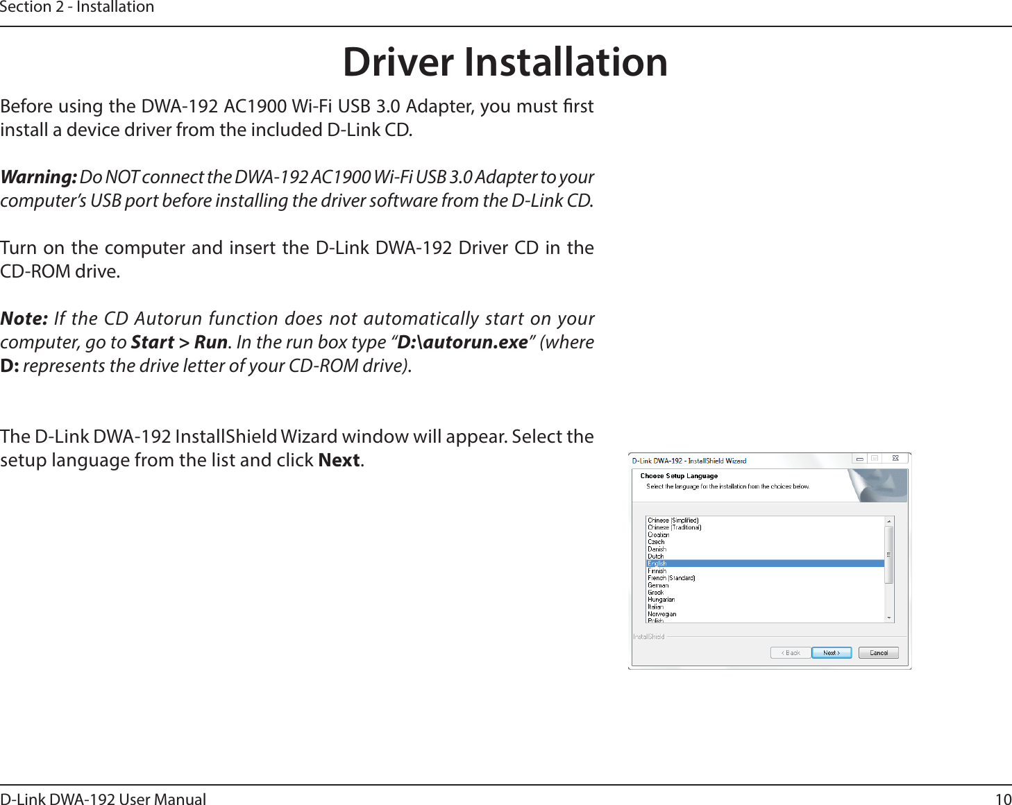 10D-Link DWA-192 User ManualSection 2 - InstallationDriver InstallationBefore using the DWA-192 AC1900 Wi-Fi USB 3.0 Adapter, you must rst install a device driver from the included D-Link CD.Warning: Do NOT connect the DWA-192 AC1900 Wi-Fi USB 3.0 Adapter to your computer’s USB port before installing the driver software from the D-Link CD.Turn on the computer and insert the D-Link DWA-192 Driver CD in the CD-ROM drive.Note: If the CD Autorun function does not automatically start on your computer, go to Start &gt; Run. In the run box type “D:\autorun.exe” (where D: represents the drive letter of your CD-ROM drive).The D-Link DWA-192 InstallShield Wizard window will appear. Select the setup language from the list and click Next.
