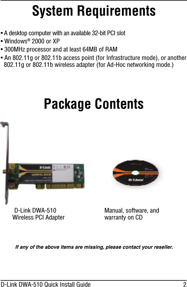 2D-Link DWA-510 Quick Install GuideManual, software, andwarranty on CDPackage ContentsD-Link DWA-510Wireless PCI Adapter• A desktop computer with an available 32-bit PCI slot• Windows®2000 or XP• 300MHz processor and at least 64MB of RAM• An 802.11g or 802.11b access point (for Infrastructure mode), or another802.11g or 802.11b wireless adapter (for Ad-Hoc networking mode.)System RequirementsIf any of the above items are missing, please contact your reseller.