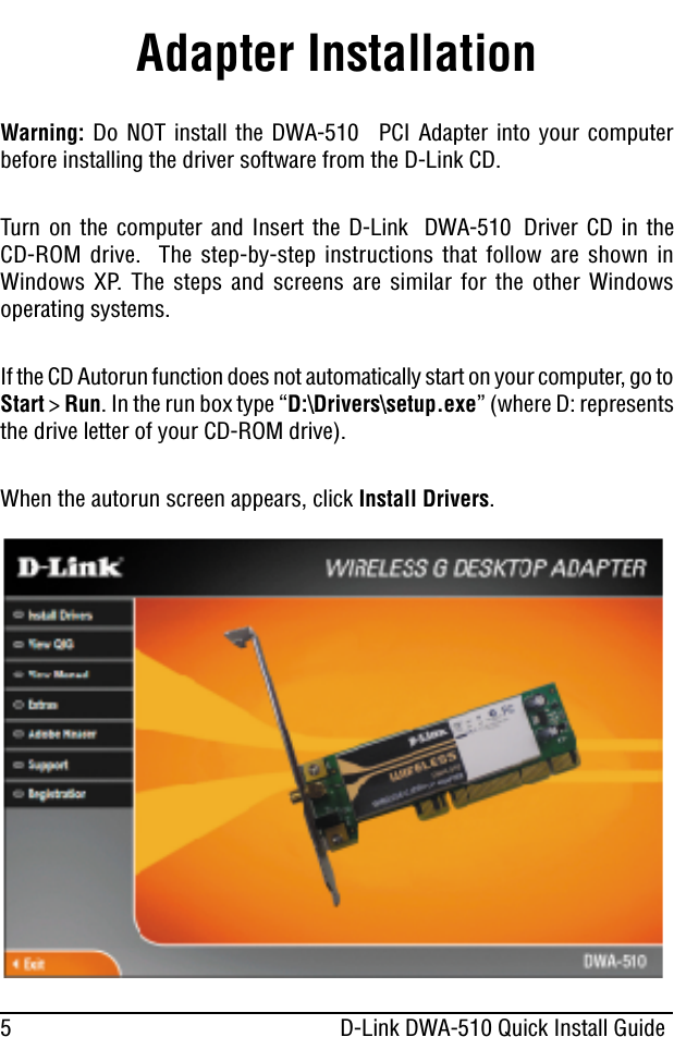 5 D-Link DWA-510 Quick Install GuideAdapter InstallationWarning: Do NOT install the DWA-510 PCI Adapter into your computerbefore installing the driver software from the D-Link CD.Turn on the computer and Insert the D-Link DWA-510 Driver CD in theCD-ROM drive. The step-by-step instructions that follow are shown inWindows XP. The steps and screens are similar for the other Windowsoperating systems.If the CD Autorun function does not automatically start on your computer, go toStart &gt;Run. In the run box type “D:\Drivers\setup.exe” (where D: representsthe drive letter of your CD-ROM drive).When the autorun screen appears, click Install Drivers.