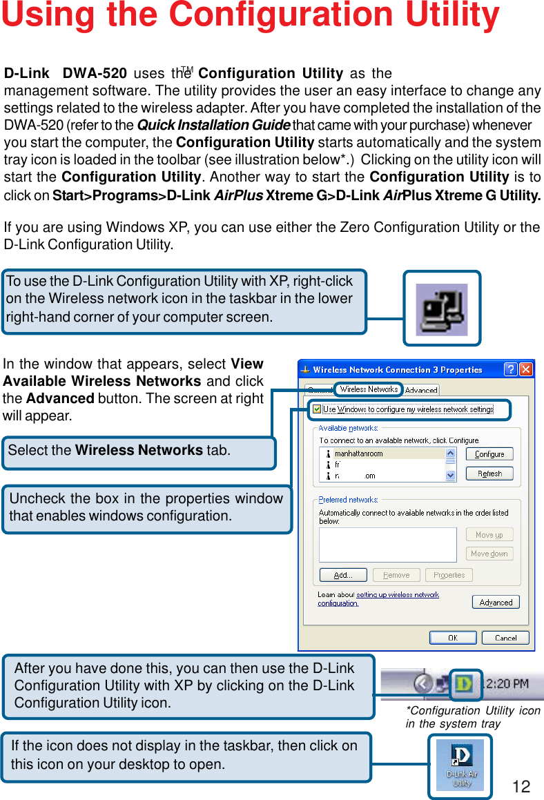 12Select the Wireless Networks tab.Uncheck the box in the properties windowthat enables windows configuration.D-Link  DWA-520 uses the Configuration Utility as themanagement software. The utility provides the user an easy interface to change anysettings related to the wireless adapter. After you have completed the installation of theDWA-520 (refer to the Quick Installation Guide that came with your purchase) wheneveryou start the computer, the Configuration Utility starts automatically and the systemtray icon is loaded in the toolbar (see illustration below*.)  Clicking on the utility icon willstart the Configuration Utility. Another way to start the Configuration Utility is toclick on Start&gt;Programs&gt;D-Link AirPlus Xtreme G&gt;D-Link AirPlus Xtreme G Utility.Using the Configuration UtilityIf you are using Windows XP, you can use either the Zero Configuration Utility or theD-Link Configuration Utility.If the icon does not display in the taskbar, then click onthis icon on your desktop to open.To use the D-Link Configuration Utility with XP, right-clickon the Wireless network icon in the taskbar in the lowerright-hand corner of your computer screen.In the window that appears, select ViewAvailable Wireless Networks and clickthe Advanced button. The screen at rightwill appear.After you have done this, you can then use the D-LinkConfiguration Utility with XP by clicking on the D-LinkConfiguration Utility icon. *Configuration Utility iconin the system trayTM