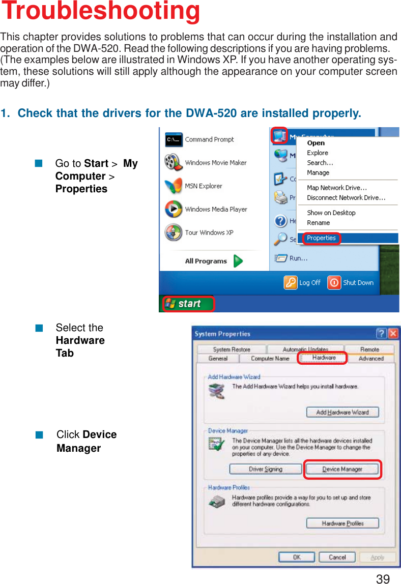 391.  Check that the drivers for the DWA-520 are installed properly.Click DeviceManager!Select theHardwareTab!TroubleshootingThis chapter provides solutions to problems that can occur during the installation andoperation of the DWA-520. Read the following descriptions if you are having problems.(The examples below are illustrated in Windows XP. If you have another operating sys-tem, these solutions will still apply although the appearance on your computer screenmay differ.)!Go to Start &gt;  MyComputer &gt;Properties