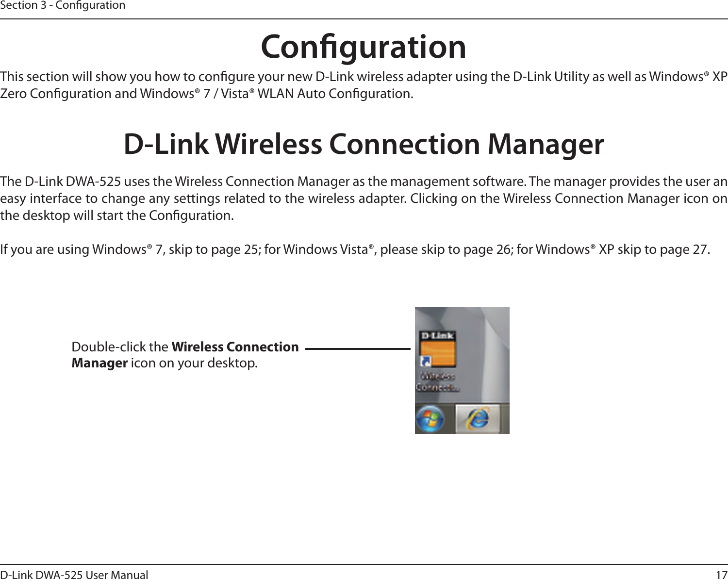 17D-Link DWA-525 User ManualSection 3 - CongurationCongurationD-Link Wireless Connection ManagerThis section will show you how to congure your new D-Link wireless adapter using the D-Link Utility as well as Windows® XP Zero Conguration and Windows® 7 / Vista® WLAN Auto Conguration.The D-Link DWA-525 uses the Wireless Connection Manager as the management software. The manager provides the user an easy interface to change any settings related to the wireless adapter. Clicking on the Wireless Connection Manager icon on the desktop will start the Conguration.IfyouareusingWindows®7,skiptopage25;forWindowsVista®,pleaseskiptopage26;forWindows®XPskiptopage27.Double-click the Wireless Connection Manager icon on your desktop.
