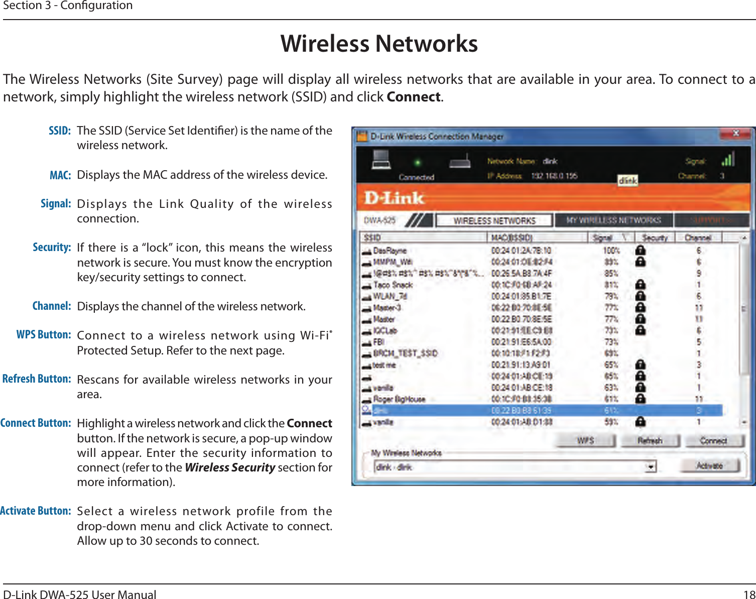 18D-Link DWA-525 User ManualSection 3 - CongurationWireless NetworksTheWirelessNetworks(SiteSurvey)pagewilldisplayallwirelessnetworksthatareavailableinyourarea.Toconnecttoanetwork,simplyhighlightthewirelessnetwork(SSID)andclickConnect.TheSSID(ServiceSetIdentier)isthenameofthewireless network.Displays the MAC address of the wireless device.Displays  the  Link  Quality  of  the  wireless connection. Ifthereisa“lock”icon,thismeans the wirelessnetwork is secure. You must know the encryption key/security settings to connect.Displays the channel of the wireless network.Connect to a wireless network  using Wi-Fi® Protected Setup. Refer to the next page.Rescans for available wireless networks in  your area.Highlight a wireless network and click the Connect button.Ifthenetworkissecure,apop-upwindowwill appear.  Enter the  security information to connect(refertotheWireless Security section for moreinformation).Select  a  wireless  network profile  from  the  drop-down menu and click Activate to connect. Allow up to 30 seconds to connect.MAC:SSID:Channel:Signal:Security:Refresh Button:Connect Button:Activate Button:WPS Button: