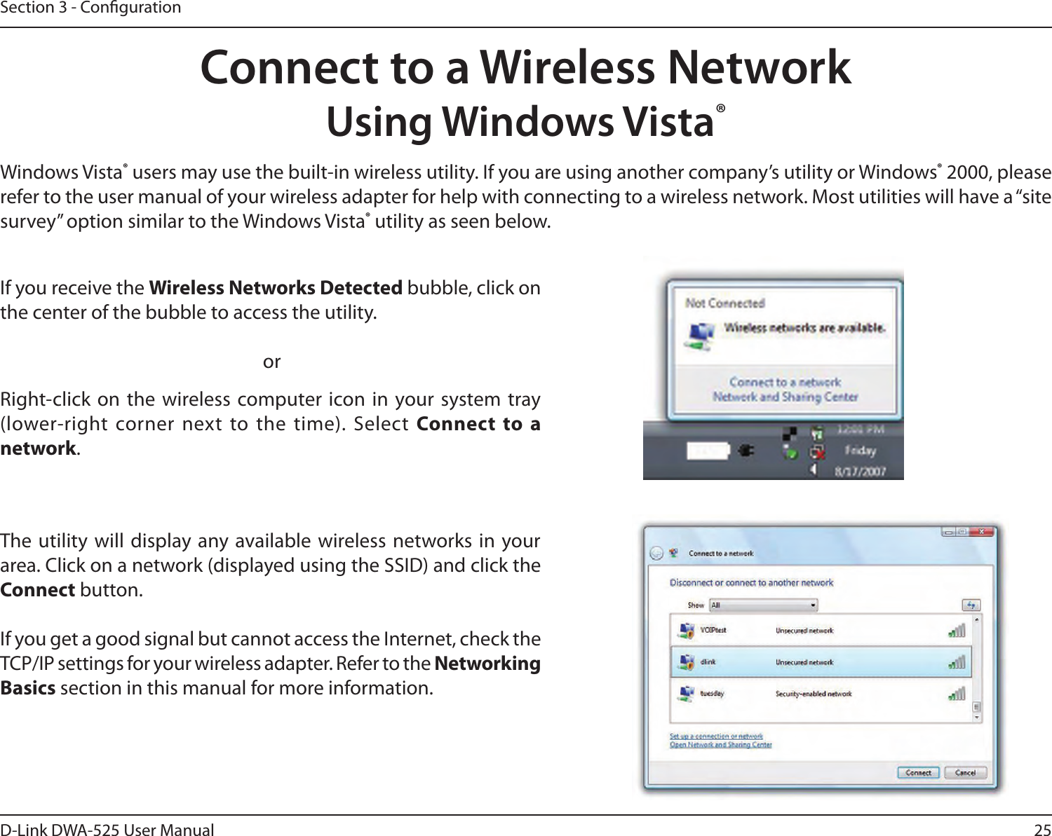 25D-Link DWA-525 User ManualSection 3 - CongurationConnect to a Wireless NetworkUsing Windows Vista®Windows Vista®usersmayusethebuilt-inwirelessutility.Ifyouareusinganothercompany’sutilityorWindows®2000,pleaserefer to the user manual of your wireless adapter for help with connecting to a wireless network. Most utilities will have a “site survey” option similar to the Windows Vista® utility as seen below.Right-click on the wireless computer  icon in your  system tray (lower-right corner next to the time). Select Connect  to  a network.If you receive the Wireless Networks Detectedbubble,clickonthe center of the bubble to access the utility.     orThe utility will display any available wireless networks in  your area.Clickonanetwork(displayedusingtheSSID)andclicktheConnect button.IfyougetagoodsignalbutcannotaccesstheInternet,checktheTCP/IP settings for your wireless adapter. Refer to the Networking Basics section in this manual for more information.