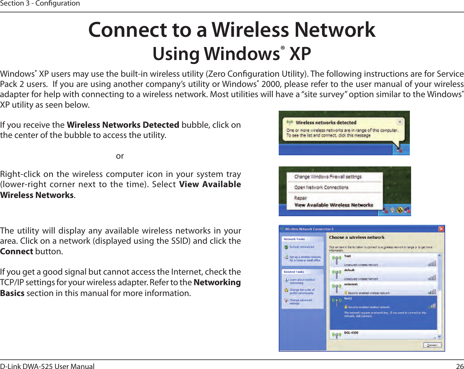 26D-Link DWA-525 User ManualSection 3 - CongurationConnect to a Wireless NetworkUsing Windows® XPWindows®XPusersmayusethebuilt-inwirelessutility(ZeroCongurationUtility).ThefollowinginstructionsareforServicePack2users.Ifyouareusinganothercompany’sutilityorWindows®2000,pleaserefertotheusermanualofyourwirelessadapter for help with connecting to a wireless network. Most utilities will have a “site survey” option similar to the Windows® XP utility as seen below.Right-click on the wireless computer icon in your system tray (lower-right corner next to the time). Select View Available Wireless Networks.If you receive the Wireless Networks Detectedbubble,clickonthe center of the bubble to access the utility.     orThe utility will display any available wireless networks in  your area.Clickonanetwork(displayedusingtheSSID)andclicktheConnect button.IfyougetagoodsignalbutcannotaccesstheInternet,checktheTCP/IP settings for your wireless adapter. Refer to the Networking Basics section in this manual for more information.