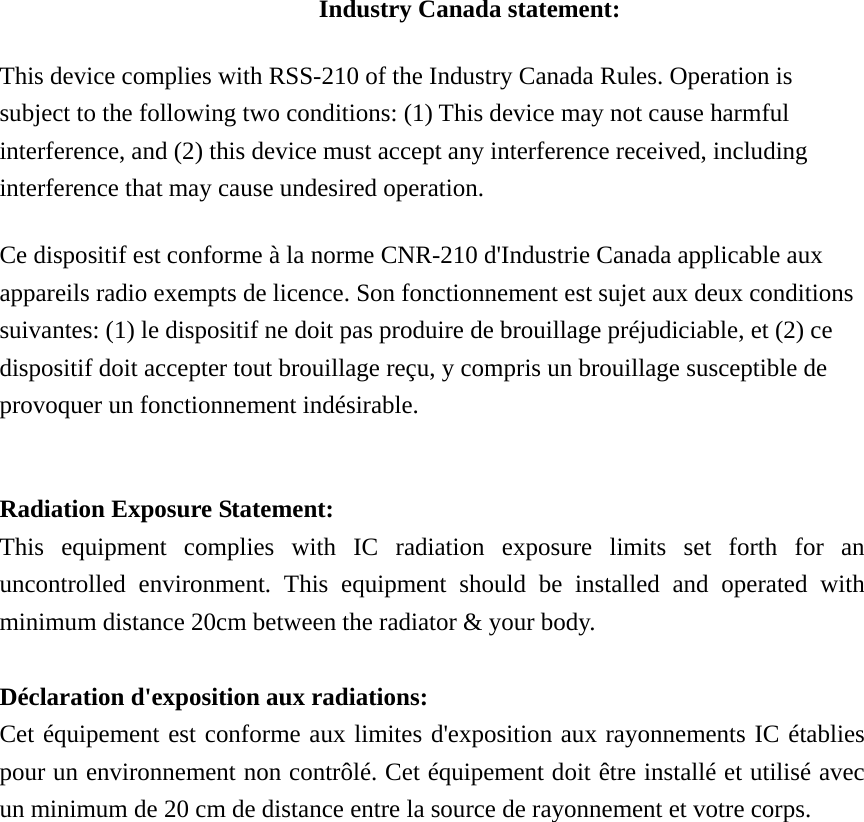 Industry Canada statement: This device complies with RSS-210 of the Industry Canada Rules. Operation is subject to the following two conditions: (1) This device may not cause harmful interference, and (2) this device must accept any interference received, including interference that may cause undesired operation. Ce dispositif est conforme à la norme CNR-210 d&apos;Industrie Canada applicable aux appareils radio exempts de licence. Son fonctionnement est sujet aux deux conditions suivantes: (1) le dispositif ne doit pas produire de brouillage préjudiciable, et (2) ce dispositif doit accepter tout brouillage reçu, y compris un brouillage susceptible de provoquer un fonctionnement indésirable.    Radiation Exposure Statement: This equipment complies with IC radiation exposure limits set forth for an uncontrolled environment. This equipment should be installed and operated with minimum distance 20cm between the radiator &amp; your body.  Déclaration d&apos;exposition aux radiations: Cet équipement est conforme aux limites d&apos;exposition aux rayonnements IC établies pour un environnement non contrôlé. Cet équipement doit être installé et utilisé avec un minimum de 20 cm de distance entre la source de rayonnement et votre corps.                 