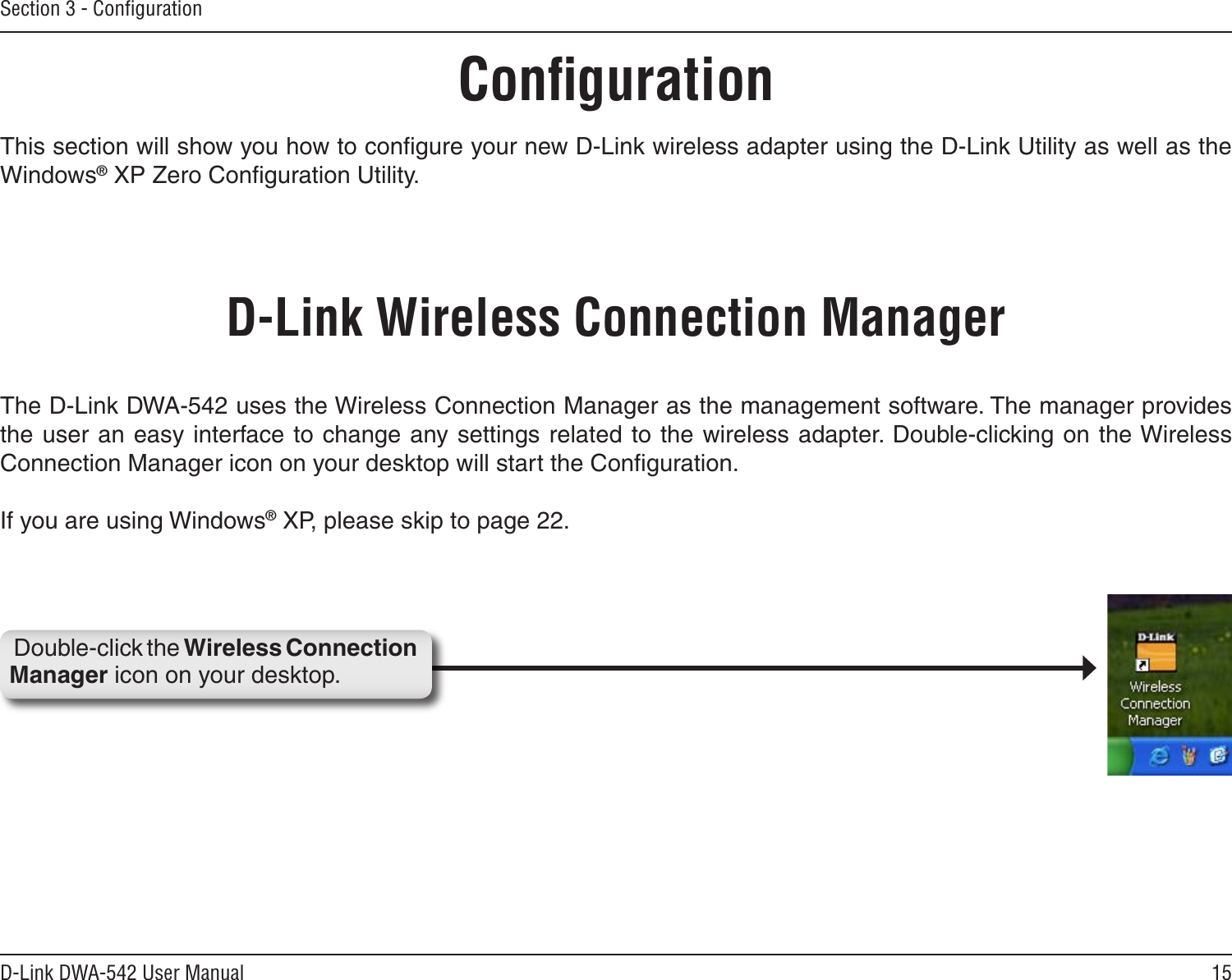 15D-Link DWA-542 User ManualSection 3 - ConﬁgurationConﬁgurationThis section will show you how to conﬁgure your new D-Link wireless adapter using the D-Link Utility as well as the Windows® XP Zero Conﬁguration Utility.D-Link Wireless Connection ManagerThe D-Link DWA-542 uses the Wireless Connection Manager as the management software. The manager provides the user an easy interface to change any settings related to the wireless adapter. Double-clicking on the Wireless Connection Manager icon on your desktop will start the Conﬁguration.If you are using Windows® XP, please skip to page 22.Double-click the Wireless Connection Manager icon on your desktop.