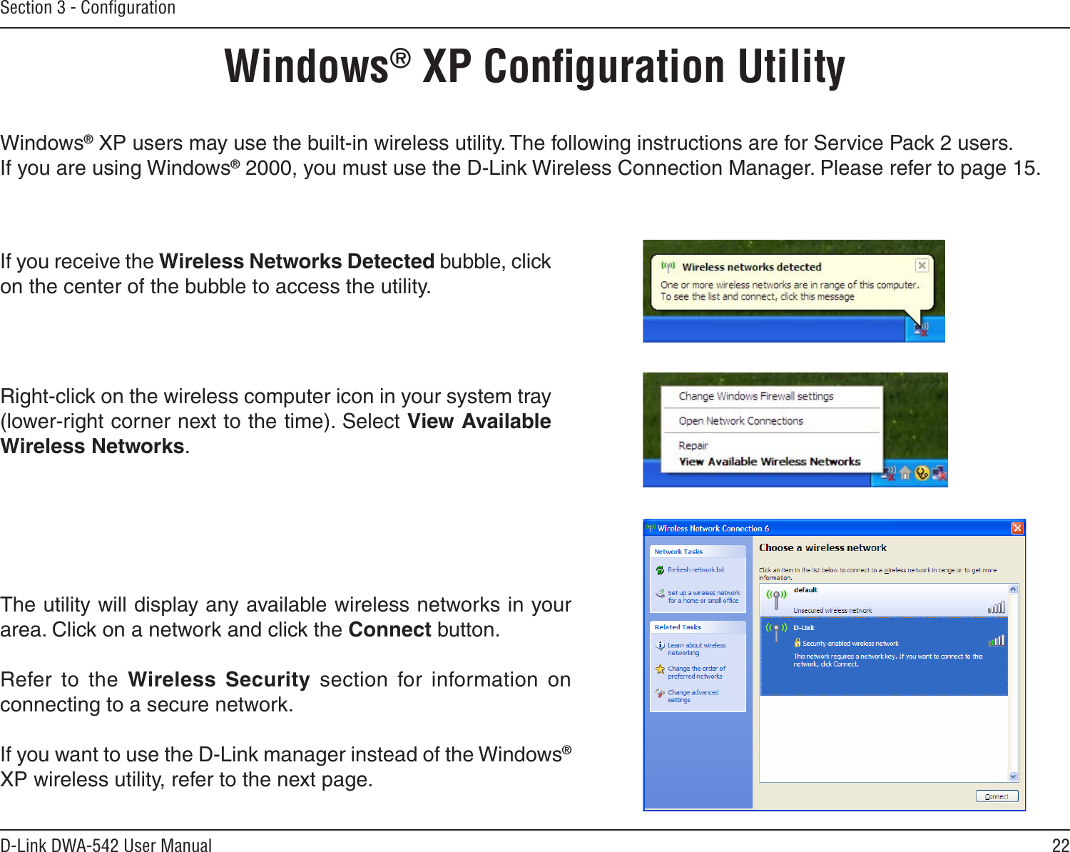 22D-Link DWA-542 User ManualSection 3 - ConﬁgurationWindows® XP Conﬁguration UtilityWindows® XP users may use the built-in wireless utility. The following instructions are for Service Pack 2 users. If you are using Windows® 2000, you must use the D-Link Wireless Connection Manager. Please refer to page 15.Right-click on the wireless computer icon in your system tray (lower-right corner next to the time). Select View Available Wireless Networks.If you receive the Wireless Networks Detected bubble, click on the center of the bubble to access the utility.The utility will display any available wireless networks in your area. Click on a network and click the Connect button.Refer  to  the  Wireless  Security  section  for  information  on connecting to a secure network.If you want to use the D-Link manager instead of the Windows® XP wireless utility, refer to the next page.
