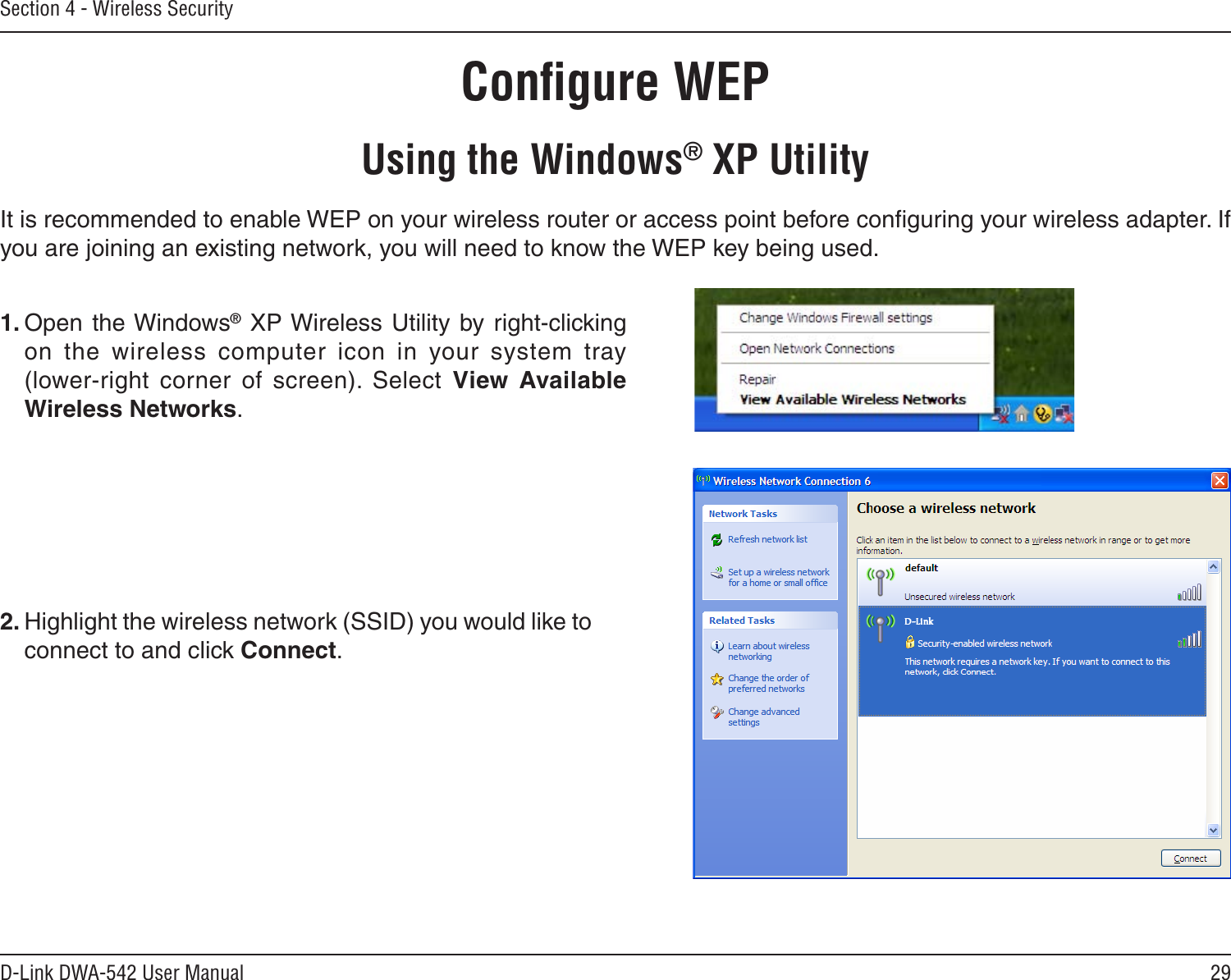 29D-Link DWA-542 User ManualSection 4 - Wireless SecurityConﬁgure WEPUsing the Windows® XP UtilityIt is recommended to enable WEP on your wireless router or access point before conﬁguring your wireless adapter. If you are joining an existing network, you will need to know the WEP key being used.2. Highlight the wireless network (SSID) you would like to connect to and click Connect.1. Open the Windows® XP Wireless Utility by  right-clicking on  the  wireless  computer  icon  in  your  system  tray  (lower-right  corner  of  screen).  Select  View  Available Wireless Networks. 