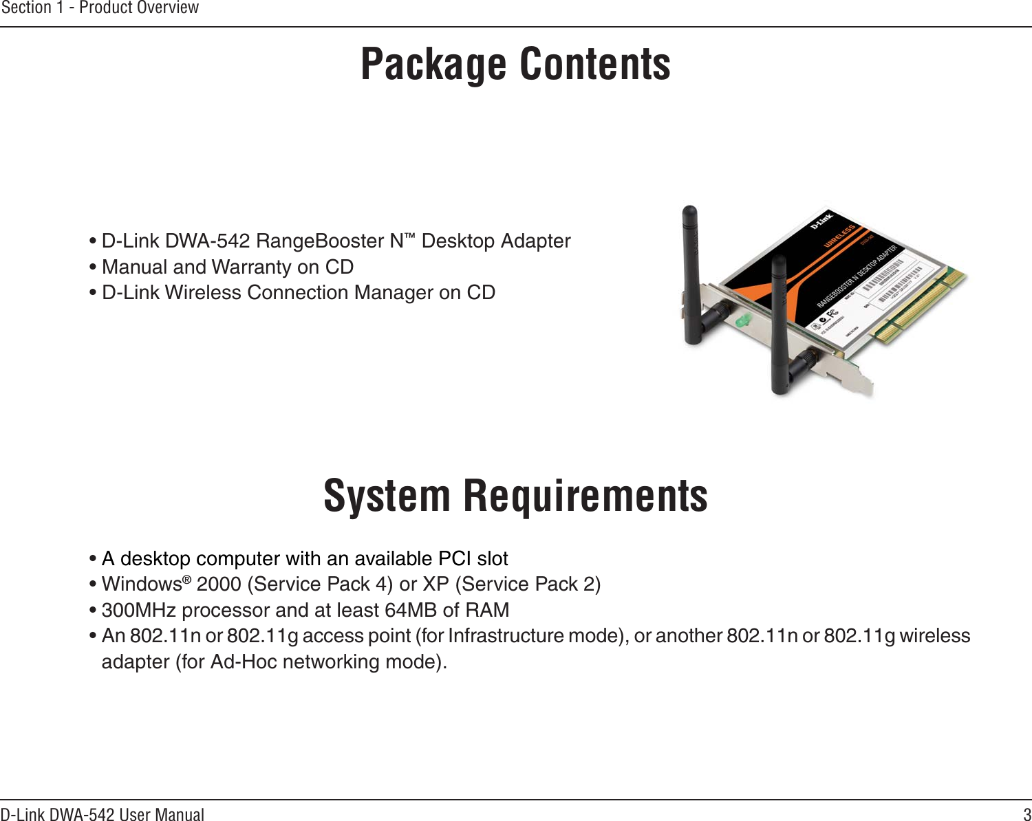 3D-Link DWA-542 User ManualSection 1 - Product Overview• D-Link DWA-542 RangeBooster N™ Desktop Adapter• Manual and Warranty on CD• D-Link Wireless Connection Manager on CDSystem Requirements• A desktop computer with an available PCI slot• Windows® 2000 (Service Pack 4) or XP (Service Pack 2)• 300MHz processor and at least 64MB of RAM• An 802.11n or 802.11g access point (for Infrastructure mode), or another 802.11n or 802.11g wireless  adapter (for Ad-Hoc networking mode).Product OverviewPackage Contents