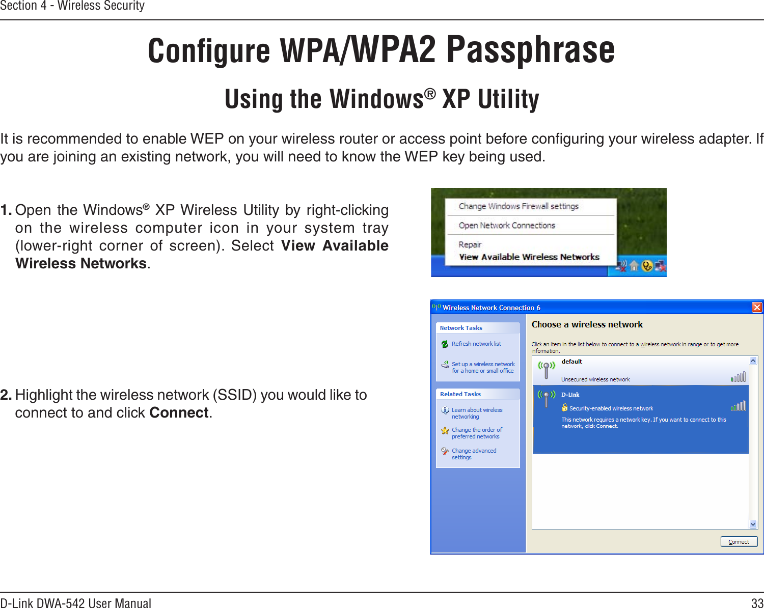 33D-Link DWA-542 User ManualSection 4 - Wireless SecurityConﬁgure WPA/WPA2 PassphraseUsing the Windows® XP UtilityIt is recommended to enable WEP on your wireless router or access point before conﬁguring your wireless adapter. If you are joining an existing network, you will need to know the WEP key being used.2. Highlight the wireless network (SSID) you would like to connect to and click Connect.1. Open the Windows® XP Wireless Utility by  right-clicking on  the  wireless  computer  icon  in  your  system  tray  (lower-right  corner  of  screen).  Select  View  Available Wireless Networks. 