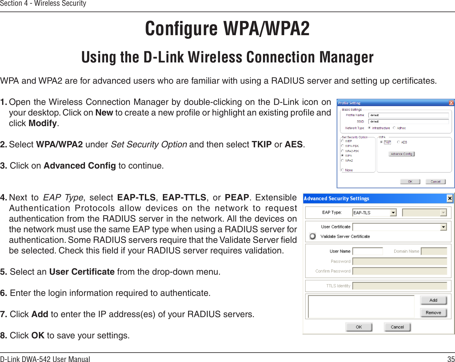 35D-Link DWA-542 User ManualSection 4 - Wireless SecurityConﬁgure WPA/WPA2Using the D-Link Wireless Connection ManagerWPA and WPA2 are for advanced users who are familiar with using a RADIUS server and setting up certiﬁcates.1. Open the Wireless Connection Manager by double-clicking on the D-Link icon on your desktop. Click on New to create a new proﬁle or highlight an existing proﬁle and click Modify. 2. Select WPA/WPA2 under Set Security Option and then select TKIP or AES.3. Click on Advanced Conﬁg to continue.4. Next  to  EAP Type,  select  EAP-TLS,  EAP-TTLS,  or  PEAP.  Extensible Authentication  Protocols  allow  devices  on  the  network  to  request authentication from the RADIUS server in the network. All the devices on the network must use the same EAP type when using a RADIUS server for authentication. Some RADIUS servers require that the Validate Server ﬁeld be selected. Check this ﬁeld if your RADIUS server requires validation.5. Select an User Certiﬁcate from the drop-down menu.6. Enter the login information required to authenticate.7. Click Add to enter the IP address(es) of your RADIUS servers.8. Click OK to save your settings.