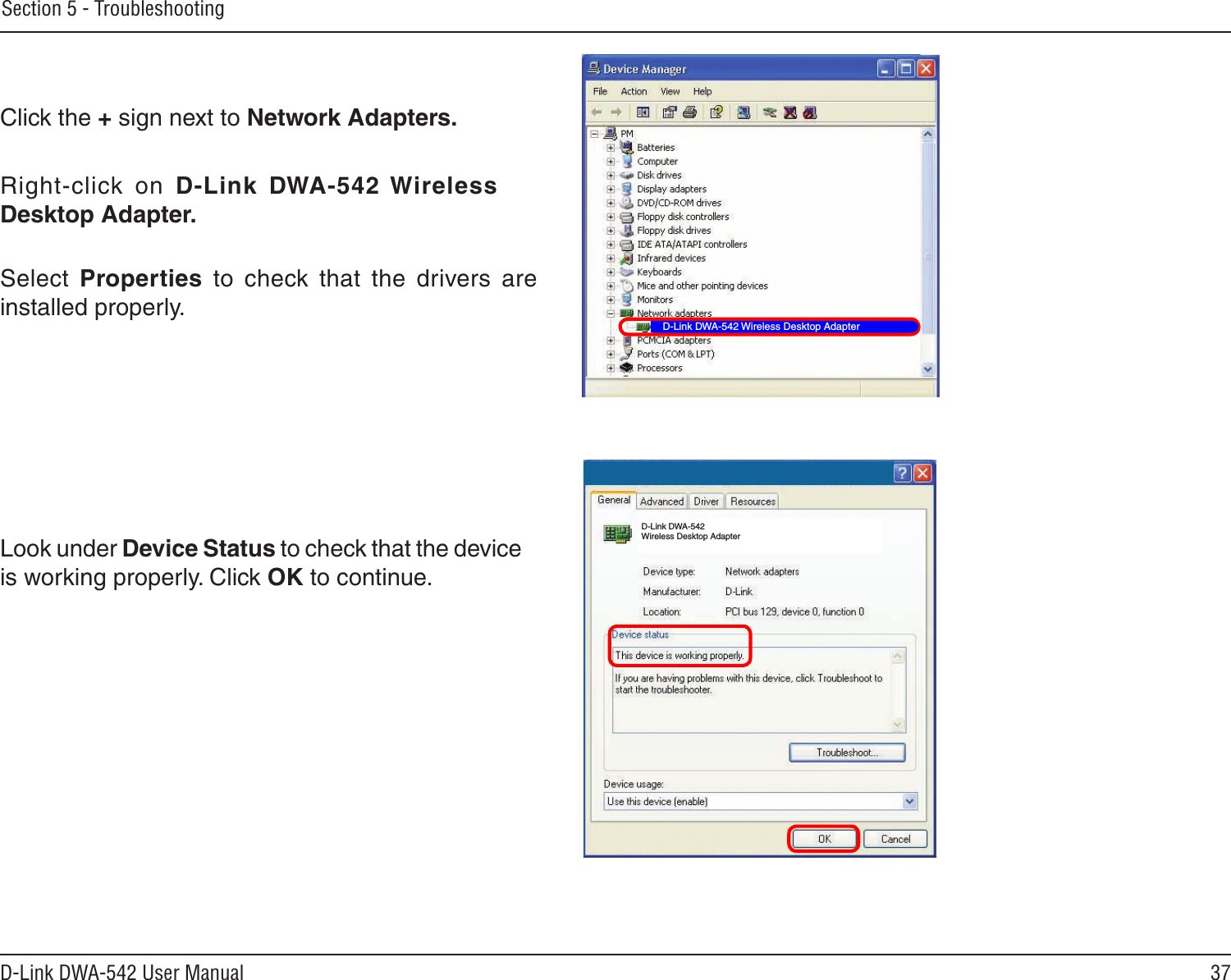 37D-Link DWA-542 User ManualSection 5 - TroubleshootingClick the + sign next to Network Adapters.Right-click  on  D-Link  DWA-542 Wireless Desktop Adapter.Select  Properties  to  check  that  the  drivers  are installed properly.Look under Device Status to check that the device is working properly. Click OK to continue.D-Link DWA-542 Wireless Desktop AdapterD-Link DWA-542 Wireless Desktop Adapter