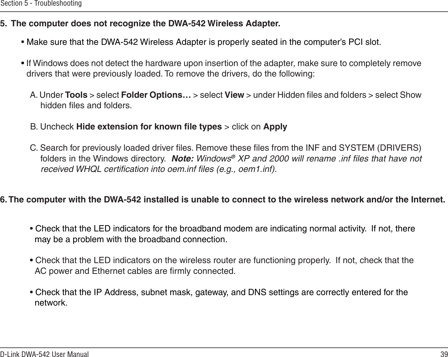 39D-Link DWA-542 User ManualSection 5 - Troubleshooting• Make sure that the DWA-542 Wireless Adapter is properly seated in the computer’s PCI slot.• If Windows does not detect the hardware upon insertion of the adapter, make sure to completely remove drivers that were previously loaded. To remove the drivers, do the following:A. Under Tools &gt; select Folder Options… &gt; select View &gt; under Hidden ﬁles and folders &gt; select Show  hidden ﬁles and folders.B. Uncheck Hide extension for known ﬁle types &gt; click on ApplyC. Search for previously loaded driver ﬁles. Remove these ﬁles from the INF and SYSTEM (DRIVERS) folders in the Windows directory.  Note: Windows® XP and 2000 will rename .inf ﬁles that have not received WHQL certiﬁcation into oem.inf ﬁles (e.g., oem1.inf).5.  The computer does not recognize the DWA-542 Wireless Adapter.• Check that the LED indicators for the broadband modem are indicating normal activity.  If not, there   may be a problem with the broadband connection.• Check that the LED indicators on the wireless router are functioning properly.  If not, check that the   AC power and Ethernet cables are ﬁrmly connected.• Check that the IP Address, subnet mask, gateway, and DNS settings are correctly entered for the   network.6. The computer with the DWA-542 installed is unable to connect to the wireless network and/or the Internet.