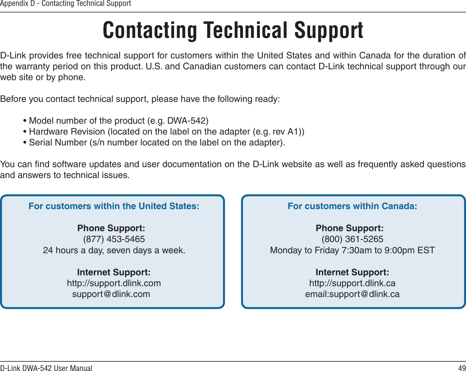49D-Link DWA-542 User ManualAppendix D - Contacting Technical SupportContacting Technical SupportD-Link provides free technical support for customers within the United States and within Canada for the duration of the warranty period on this product. U.S. and Canadian customers can contact D-Link technical support through our web site or by phone.Before you contact technical support, please have the following ready:  • Model number of the product (e.g. DWA-542)  • Hardware Revision (located on the label on the adapter (e.g. rev A1))  • Serial Number (s/n number located on the label on the adapter). You can ﬁnd software updates and user documentation on the D-Link website as well as frequently asked questions and answers to technical issues.For customers within the United States: Phone Support:  (877) 453-5465  24 hours a day, seven days a week. Internet Support:  http://support.dlink.comsupport@dlink.com For customers within Canada: Phone Support:  (800) 361-5265  Monday to Friday 7:30am to 9:00pm EST  Internet Support:  http://support.dlink.ca  email:support@dlink.ca