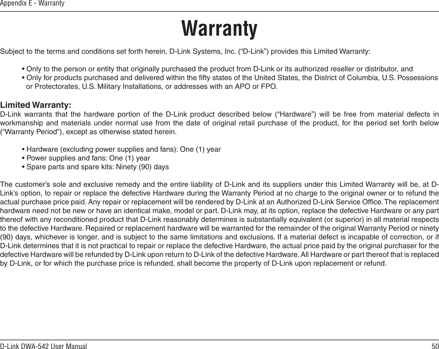 50D-Link DWA-542 User ManualAppendix E - WarrantyWarrantySubject to the terms and conditions set forth herein, D-Link Systems, Inc. (“D-Link”) provides this Limited Warranty:  • Only to the person or entity that originally purchased the product from D-Link or its authorized reseller or distributor, and  • Only for products purchased and delivered within the ﬁfty states of the United States, the District of Columbia, U.S. Possessions      or Protectorates, U.S. Military Installations, or addresses with an APO or FPO.Limited Warranty:D-Link  warrants that  the  hardware  portion  of  the  D-Link  product  described  below  (“Hardware”)  will  be  free  from  material  defects  in workmanship  and materials under  normal use  from the  date  of original retail  purchase of  the product, for the period set  forth  below (“Warranty Period”), except as otherwise stated herein.  • Hardware (excluding power supplies and fans): One (1) year  • Power supplies and fans: One (1) year  • Spare parts and spare kits: Ninety (90) daysThe customer’s sole and exclusive remedy and the entire liability of D-Link and its suppliers under this Limited Warranty will be, at D-Link’s option, to repair or replace the defective Hardware during the Warranty Period at no charge to the original owner or to refund the actual purchase price paid. Any repair or replacement will be rendered by D-Link at an Authorized D-Link Service Ofﬁce. The replacement hardware need not be new or have an identical make, model or part. D-Link may, at its option, replace the defective Hardware or any part thereof with any reconditioned product that D-Link reasonably determines is substantially equivalent (or superior) in all material respects to the defective Hardware. Repaired or replacement hardware will be warranted for the remainder of the original Warranty Period or ninety (90) days, whichever is longer, and is subject to the same limitations and exclusions. If a material defect is incapable of correction, or if D-Link determines that it is not practical to repair or replace the defective Hardware, the actual price paid by the original purchaser for the defective Hardware will be refunded by D-Link upon return to D-Link of the defective Hardware. All Hardware or part thereof that is replaced by D-Link, or for which the purchase price is refunded, shall become the property of D-Link upon replacement or refund.