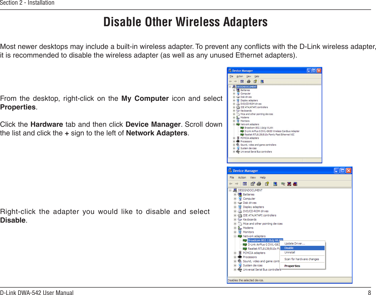 8D-Link DWA-542 User ManualSection 2 - InstallationDisable Other Wireless AdaptersMost newer desktops may include a built-in wireless adapter. To prevent any conﬂicts with the D-Link wireless adapter, it is recommended to disable the wireless adapter (as well as any unused Ethernet adapters).From  the  desktop,  right-click  on  the  My  Computer  icon  and  select Properties. Click the Hardware tab and then click Device Manager. Scroll down the list and click the + sign to the left of Network Adapters.Right-click  the  adapter  you  would  like  to  disable  and  select Disable.