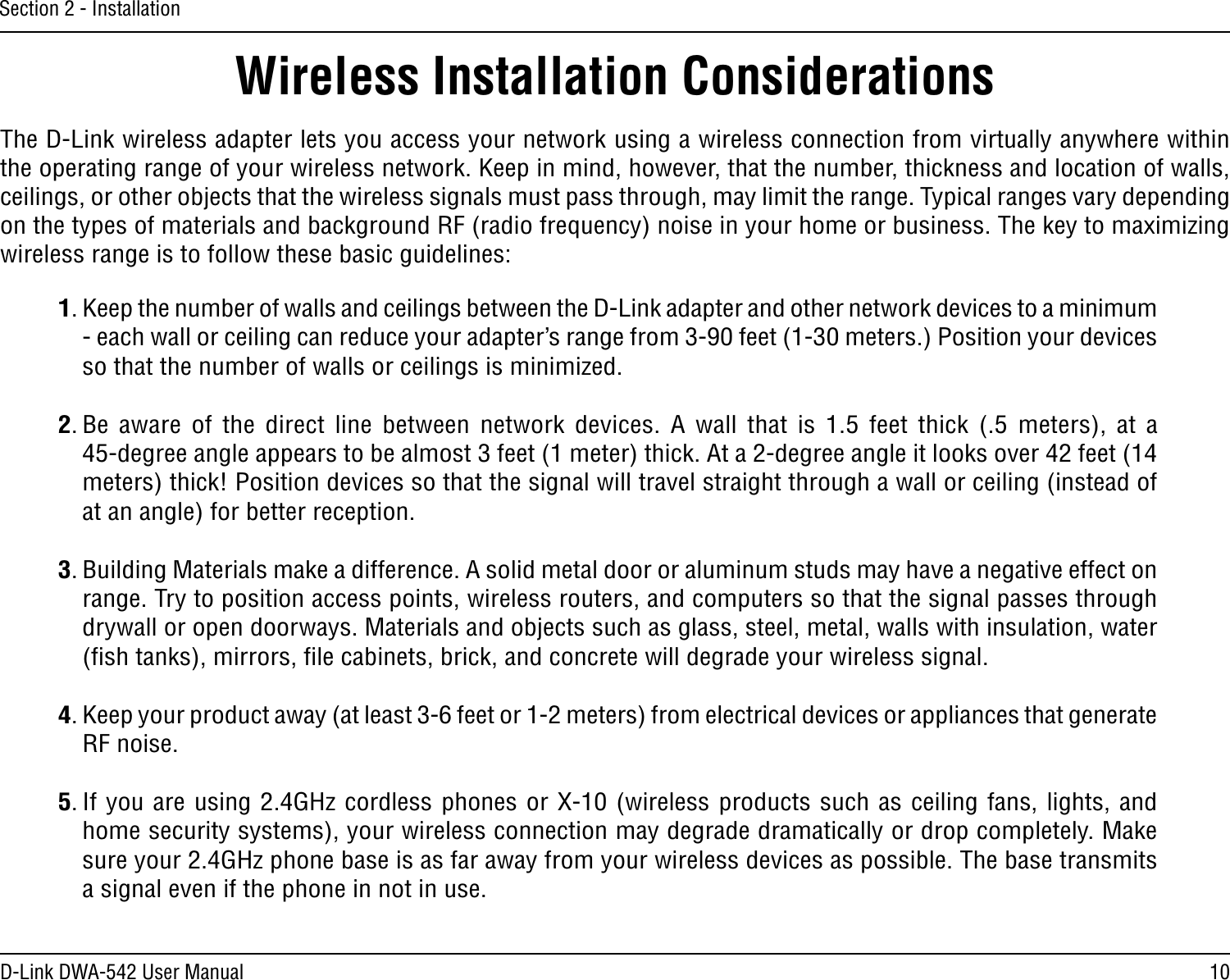 10D-Link DWA-542 User ManualSection 2 - InstallationWireless Installation ConsiderationsThe D-Link wireless adapter lets you access your network using a wireless connection from virtually anywhere within the operating range of your wireless network. Keep in mind, however, that the number, thickness and location of walls, ceilings, or other objects that the wireless signals must pass through, may limit the range. Typical ranges vary depending on the types of materials and background RF (radio frequency) noise in your home or business. The key to maximizing wireless range is to follow these basic guidelines:1. Keep the number of walls and ceilings between the D-Link adapter and other network devices to a minimum - each wall or ceiling can reduce your adapter’s range from 3-90 feet (1-30 meters.) Position your devices so that the number of walls or ceilings is minimized.2. Be  aware  of  the  direct  line  between network  devices.  A  wall  that  is  1.5 feet thick  (.5  meters),  at  a  45-degree angle appears to be almost 3 feet (1 meter) thick. At a 2-degree angle it looks over 42 feet (14 meters) thick! Position devices so that the signal will travel straight through a wall or ceiling (instead of at an angle) for better reception.3. Building Materials make a difference. A solid metal door or aluminum studs may have a negative effect on range. Try to position access points, wireless routers, and computers so that the signal passes through drywall or open doorways. Materials and objects such as glass, steel, metal, walls with insulation, water (ﬁsh tanks), mirrors, ﬁle cabinets, brick, and concrete will degrade your wireless signal.4. Keep your product away (at least 3-6 feet or 1-2 meters) from electrical devices or appliances that generate RF noise.5. If you are using 2.4GHz cordless phones or X-10 (wireless products such as ceiling fans, lights, and home security systems), your wireless connection may degrade dramatically or drop completely. Make sure your 2.4GHz phone base is as far away from your wireless devices as possible. The base transmits a signal even if the phone in not in use.