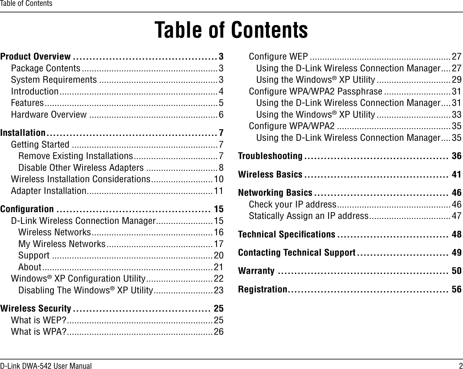 2D-Link DWA-542 User ManualTable of ContentsProduct Overview ............................................3Package Contents .......................................................3System Requirements ................................................3Introduction ................................................................4Features ......................................................................5Hardware Overview ....................................................6Installation ....................................................7Getting Started ...........................................................7Remove Existing Installations ..................................7Disable Other Wireless Adapters .............................8Wireless Installation Considerations .........................10Adapter Installation ...................................................11Conﬁguration ............................................... 15D-Link Wireless Connection Manager .......................15Wireless Networks .................................................16My Wireless Networks ...........................................17Support .................................................................20About .....................................................................21Windows® XP Conﬁguration Utility ...........................22Disabling The Windows® XP Utility ........................23Wireless Security .......................................... 25What is WEP? ...........................................................25What is WPA? ...........................................................26Conﬁgure WEP .........................................................27Using the D-Link Wireless Connection Manager ....27Using the Windows® XP Utility ..............................29Conﬁgure WPA/WPA2 Passphrase ...........................31Using the D-Link Wireless Connection Manager ....31Using the Windows® XP Utility ..............................33Conﬁgure WPA/WPA2 ..............................................35Using the D-Link Wireless Connection Manager ....35Troubleshooting ............................................ 36Wireless Basics ............................................ 41Networking Basics ......................................... 46Check your IP address ..............................................46Statically Assign an IP address .................................47Technical Speciﬁcations .................................. 48Contacting Technical Support ............................ 49Warranty .................................................... 50Registration................................................. 56Table of Contents