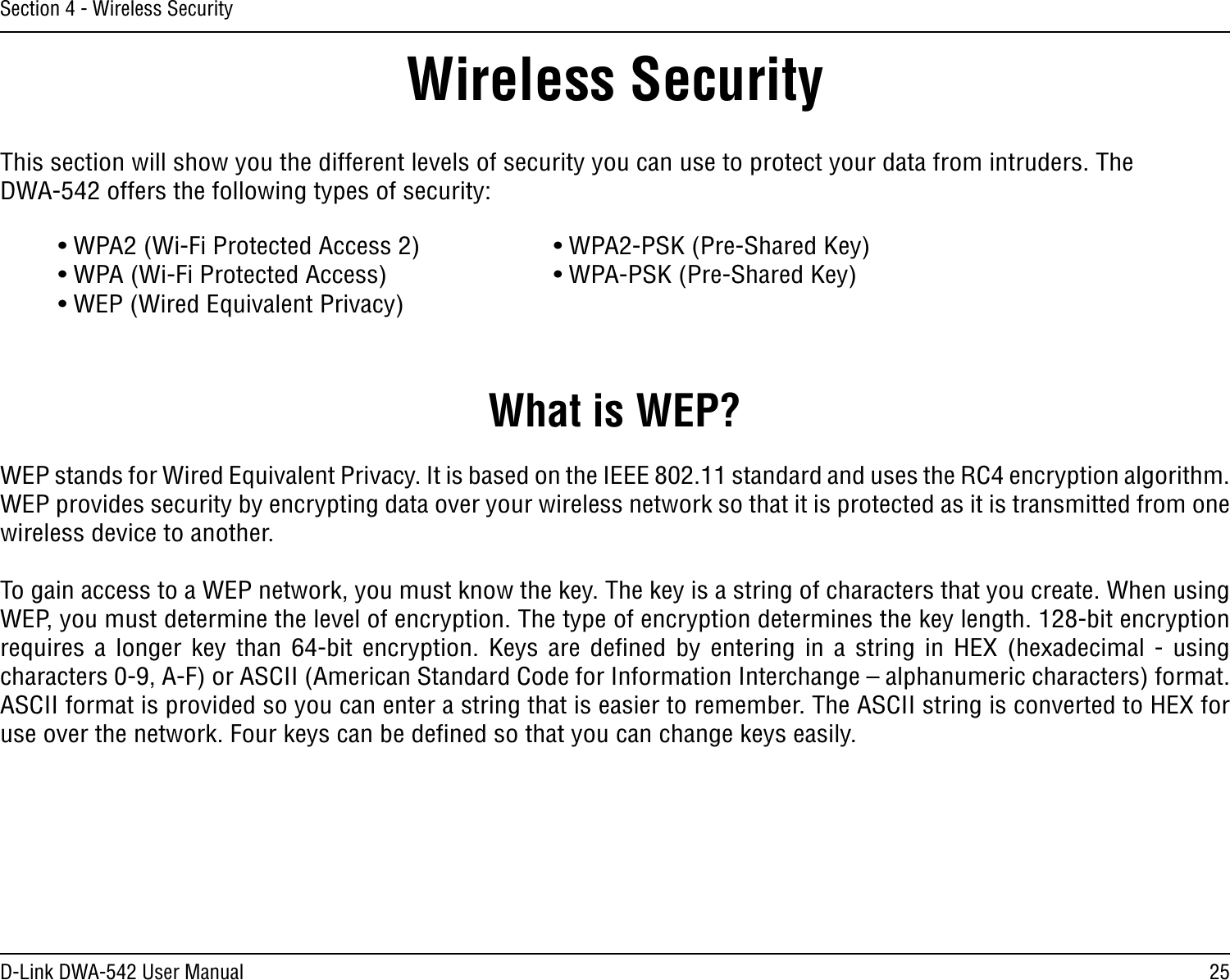 25D-Link DWA-542 User ManualSection 4 - Wireless SecurityWireless SecurityThis section will show you the different levels of security you can use to protect your data from intruders. The DWA-542 offers the following types of security:• WPA2 (Wi-Fi Protected Access 2)      • WPA2-PSK (Pre-Shared Key)• WPA (Wi-Fi Protected Access)      • WPA-PSK (Pre-Shared Key)• WEP (Wired Equivalent Privacy)     What is WEP?WEP stands for Wired Equivalent Privacy. It is based on the IEEE 802.11 standard and uses the RC4 encryption algorithm. WEP provides security by encrypting data over your wireless network so that it is protected as it is transmitted from one wireless device to another.To gain access to a WEP network, you must know the key. The key is a string of characters that you create. When using WEP, you must determine the level of encryption. The type of encryption determines the key length. 128-bit encryption requires a longer  key  than 64-bit encryption.  Keys  are  deﬁned by  entering  in  a string  in  HEX  (hexadecimal - using characters 0-9, A-F) or ASCII (American Standard Code for Information Interchange – alphanumeric characters) format. ASCII format is provided so you can enter a string that is easier to remember. The ASCII string is converted to HEX for use over the network. Four keys can be deﬁned so that you can change keys easily.