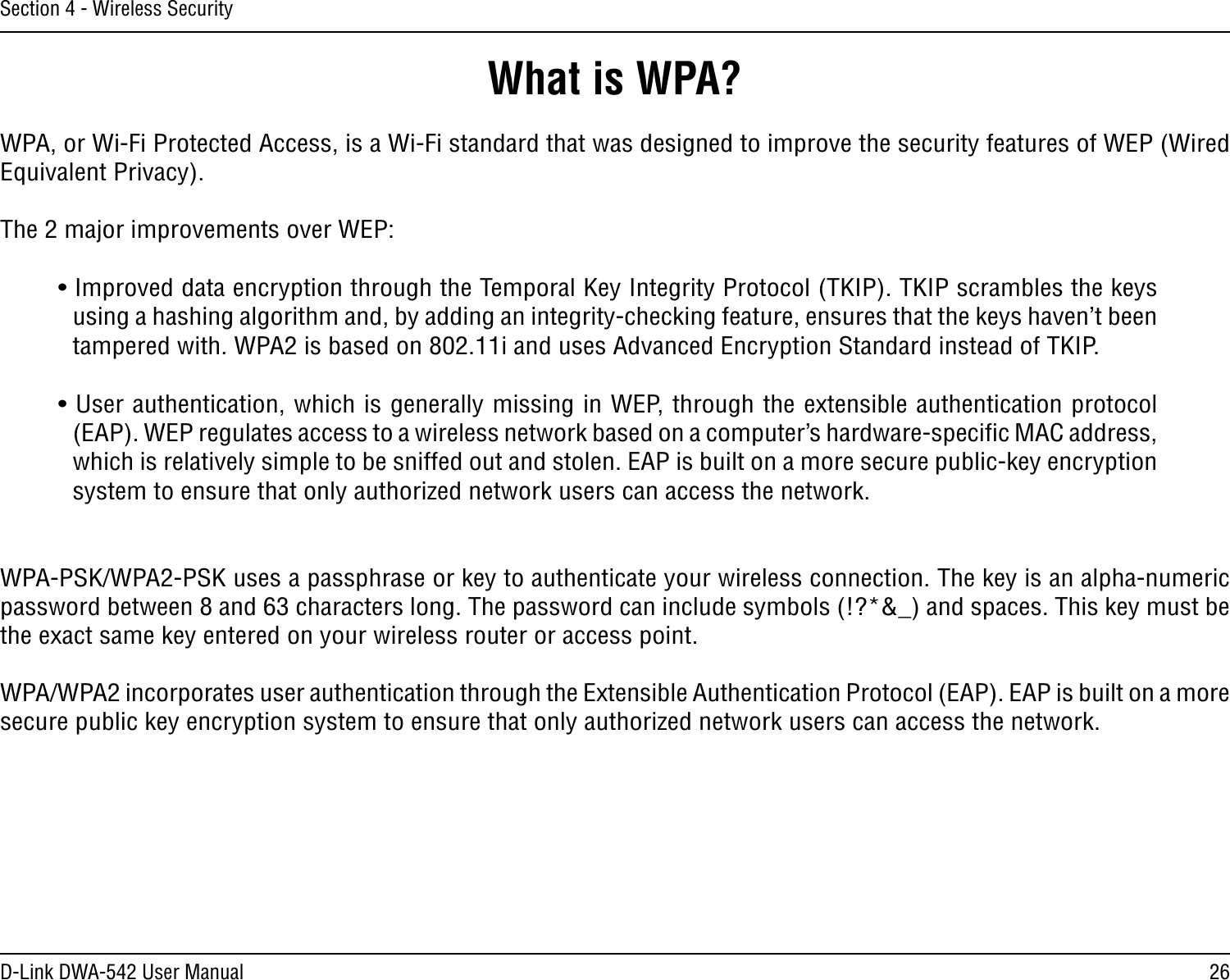 26D-Link DWA-542 User ManualSection 4 - Wireless SecurityWhat is WPA?WPA, or Wi-Fi Protected Access, is a Wi-Fi standard that was designed to improve the security features of WEP (Wired Equivalent Privacy).  The 2 major improvements over WEP: • Improved data encryption through the Temporal Key Integrity Protocol (TKIP). TKIP scrambles the keys using a hashing algorithm and, by adding an integrity-checking feature, ensures that the keys haven’t been tampered with. WPA2 is based on 802.11i and uses Advanced Encryption Standard instead of TKIP.• User authentication, which is generally missing in WEP, through the extensible authentication protocol (EAP). WEP regulates access to a wireless network based on a computer’s hardware-speciﬁc MAC address, which is relatively simple to be sniffed out and stolen. EAP is built on a more secure public-key encryption system to ensure that only authorized network users can access the network.WPA-PSK/WPA2-PSK uses a passphrase or key to authenticate your wireless connection. The key is an alpha-numeric password between 8 and 63 characters long. The password can include symbols (!?*&amp;_) and spaces. This key must be the exact same key entered on your wireless router or access point.WPA/WPA2 incorporates user authentication through the Extensible Authentication Protocol (EAP). EAP is built on a more secure public key encryption system to ensure that only authorized network users can access the network.