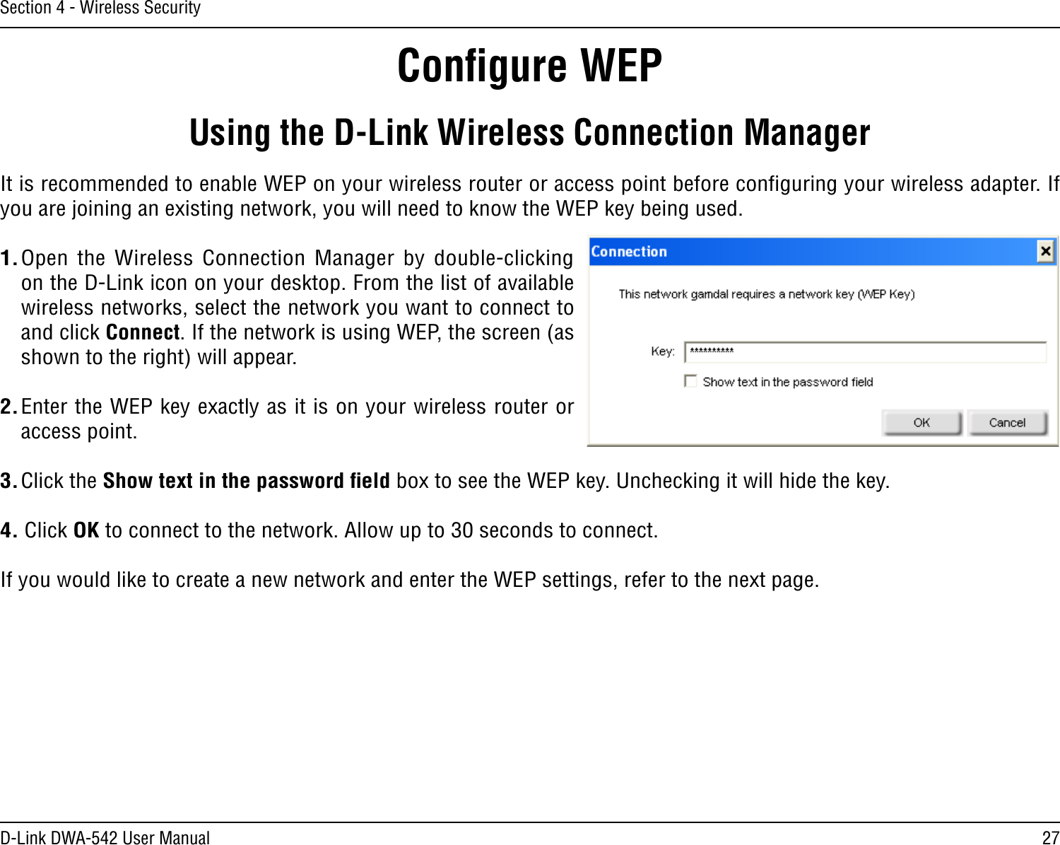 27D-Link DWA-542 User ManualSection 4 - Wireless SecurityConﬁgure WEPUsing the D-Link Wireless Connection ManagerIt is recommended to enable WEP on your wireless router or access point before conﬁguring your wireless adapter. If you are joining an existing network, you will need to know the WEP key being used.1. Open  the  Wireless Connection Manager  by  double-clicking on the D-Link icon on your desktop. From the list of available wireless networks, select the network you want to connect to and click Connect. If the network is using WEP, the screen (as shown to the right) will appear. 2. Enter the WEP key exactly as it is on your wireless router or access point.3. Click the Show text in the password ﬁeld box to see the WEP key. Unchecking it will hide the key.4. Click OK to connect to the network. Allow up to 30 seconds to connect.If you would like to create a new network and enter the WEP settings, refer to the next page.