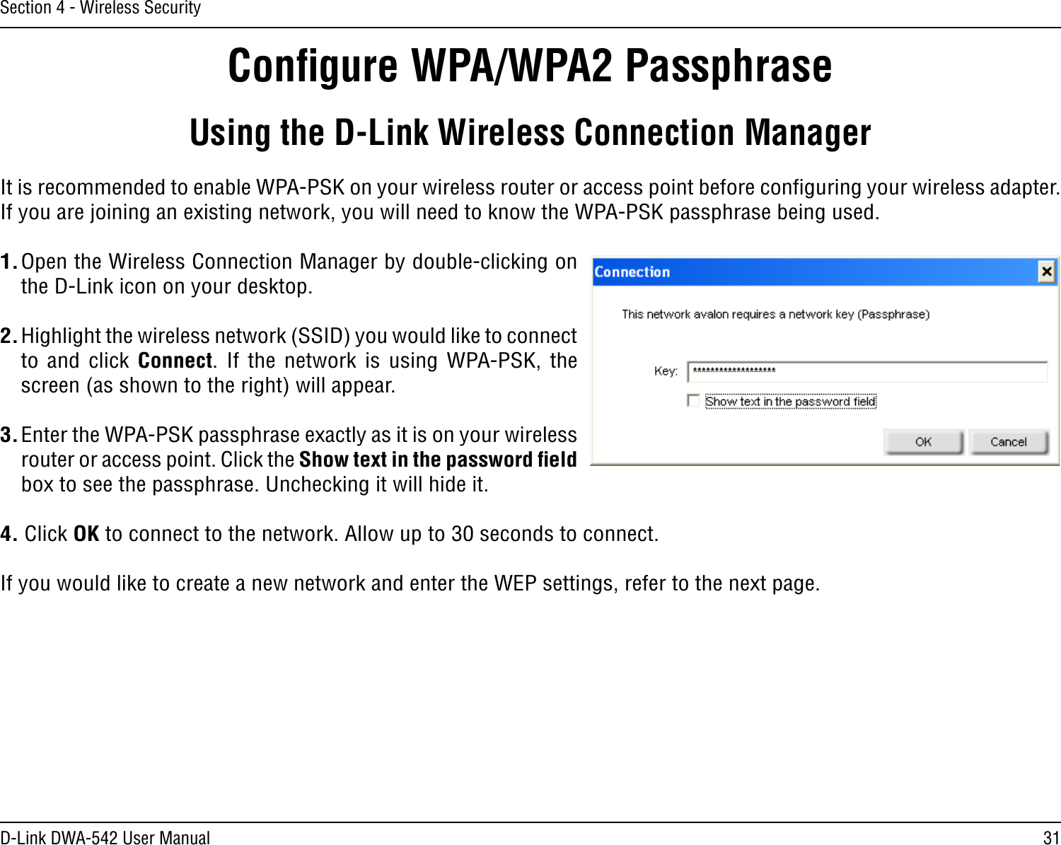 31D-Link DWA-542 User ManualSection 4 - Wireless SecurityConﬁgure WPA/WPA2 PassphraseUsing the D-Link Wireless Connection ManagerIt is recommended to enable WPA-PSK on your wireless router or access point before conﬁguring your wireless adapter. If you are joining an existing network, you will need to know the WPA-PSK passphrase being used.1. Open the Wireless Connection Manager by double-clicking on the D-Link icon on your desktop. 2. Highlight the wireless network (SSID) you would like to connect to  and  click Connect.  If  the  network  is  using  WPA-PSK,  the screen (as shown to the right) will appear. 3. Enter the WPA-PSK passphrase exactly as it is on your wireless router or access point. Click the Show text in the password ﬁeld box to see the passphrase. Unchecking it will hide it.4. Click OK to connect to the network. Allow up to 30 seconds to connect.If you would like to create a new network and enter the WEP settings, refer to the next page.