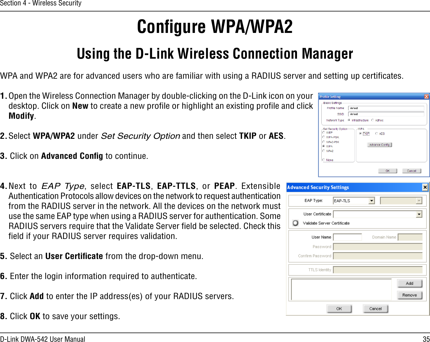 35D-Link DWA-542 User ManualSection 4 - Wireless SecurityConﬁgure WPA/WPA2Using the D-Link Wireless Connection ManagerWPA and WPA2 are for advanced users who are familiar with using a RADIUS server and setting up certiﬁcates.1. Open the Wireless Connection Manager by double-clicking on the D-Link icon on your desktop. Click on New to create a new proﬁle or highlight an existing proﬁle and click Modify. 2. Select WPA/WPA2 under Set Security Option and then select TKIP or AES.3. Click on Advanced Conﬁg to continue.4. Next to EAP Type,  select  EAP-TLS,  EAP-TTLS, or  PEAP.  Extensible Authentication Protocols allow devices on the network to request authentication from the RADIUS server in the network. All the devices on the network must use the same EAP type when using a RADIUS server for authentication. Some RADIUS servers require that the Validate Server ﬁeld be selected. Check this ﬁeld if your RADIUS server requires validation.5. Select an User Certiﬁcate from the drop-down menu.6. Enter the login information required to authenticate.7. Click Add to enter the IP address(es) of your RADIUS servers.8. Click OK to save your settings.