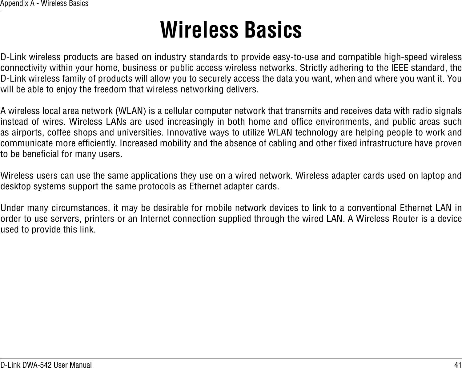 41D-Link DWA-542 User ManualAppendix A - Wireless BasicsD-Link wireless products are based on industry standards to provide easy-to-use and compatible high-speed wireless connectivity within your home, business or public access wireless networks. Strictly adhering to the IEEE standard, the D-Link wireless family of products will allow you to securely access the data you want, when and where you want it. You will be able to enjoy the freedom that wireless networking delivers.A wireless local area network (WLAN) is a cellular computer network that transmits and receives data with radio signals instead of wires. Wireless LANs are used increasingly in both home and ofﬁce environments, and public areas such as airports, coffee shops and universities. Innovative ways to utilize WLAN technology are helping people to work and communicate more efﬁciently. Increased mobility and the absence of cabling and other ﬁxed infrastructure have proven to be beneﬁcial for many users. Wireless users can use the same applications they use on a wired network. Wireless adapter cards used on laptop and desktop systems support the same protocols as Ethernet adapter cards. Under many circumstances, it may be desirable for mobile network devices to link to a conventional Ethernet LAN in order to use servers, printers or an Internet connection supplied through the wired LAN. A Wireless Router is a device used to provide this link.Wireless Basics