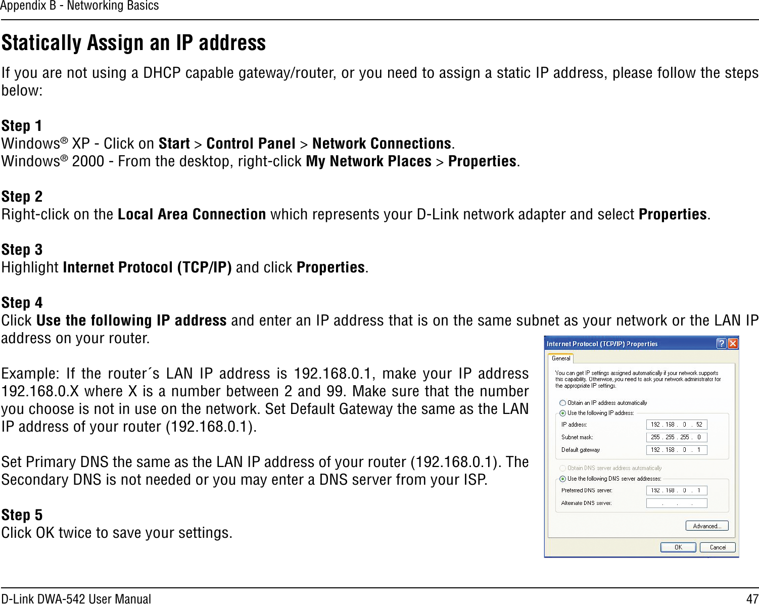 47D-Link DWA-542 User ManualAppendix B - Networking BasicsStatically Assign an IP addressIf you are not using a DHCP capable gateway/router, or you need to assign a static IP address, please follow the steps below:Step 1Windows® XP - Click on Start &gt; Control Panel &gt; Network Connections.Windows® 2000 - From the desktop, right-click My Network Places &gt; Properties.Step 2Right-click on the Local Area Connection which represents your D-Link network adapter and select Properties.Step 3Highlight Internet Protocol (TCP/IP) and click Properties.Step 4Click Use the following IP address and enter an IP address that is on the same subnet as your network or the LAN IP address on your router. Example:  If  the router´s LAN  IP  address  is  192.168.0.1,  make  your  IP  address 192.168.0.X where X is a number between 2 and 99. Make sure that the number you choose is not in use on the network. Set Default Gateway the same as the LAN IP address of your router (192.168.0.1). Set Primary DNS the same as the LAN IP address of your router (192.168.0.1). The Secondary DNS is not needed or you may enter a DNS server from your ISP.Step 5Click OK twice to save your settings.