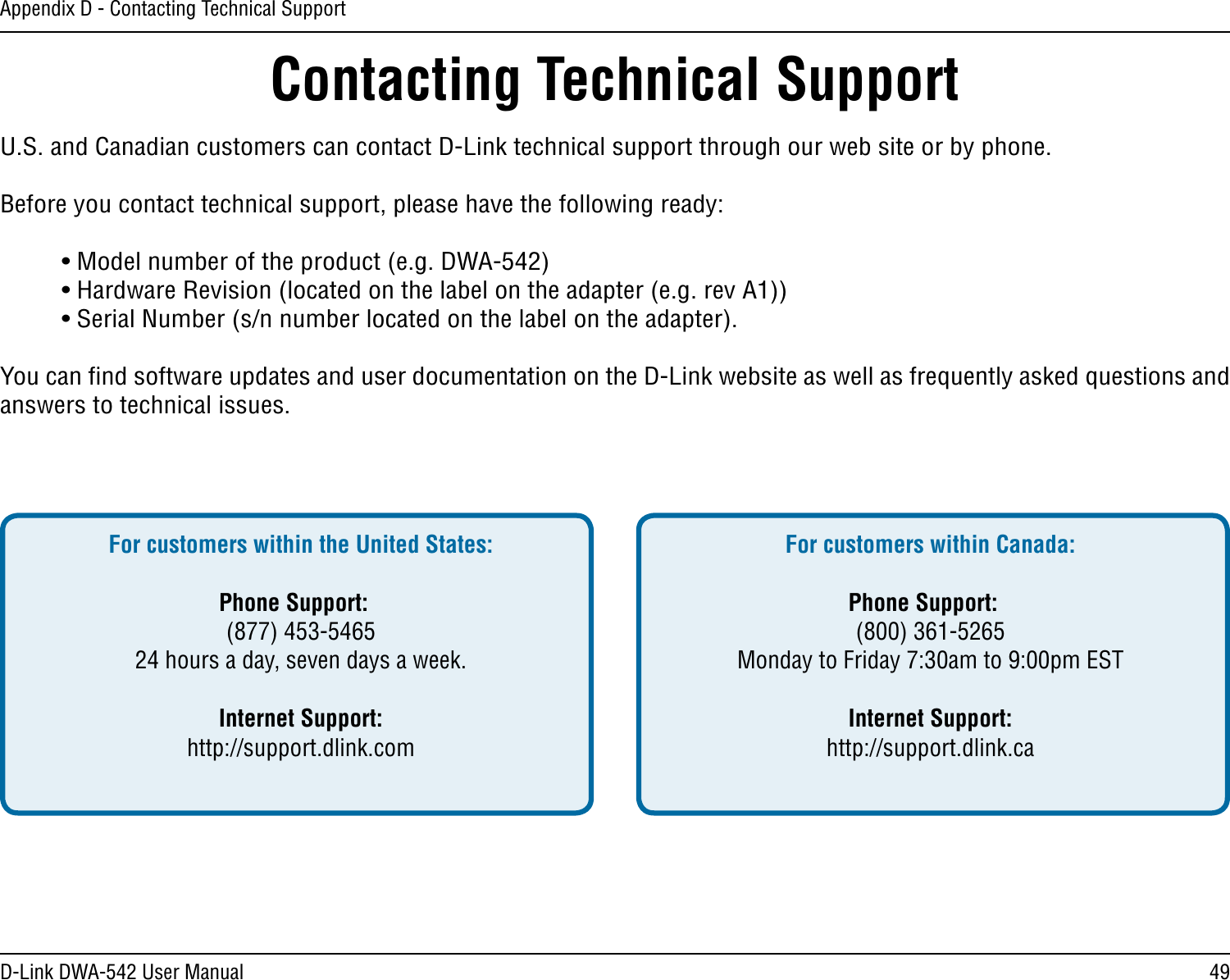 49D-Link DWA-542 User ManualAppendix D - Contacting Technical SupportContacting Technical SupportU.S. and Canadian customers can contact D-Link technical support through our web site or by phone.Before you contact technical support, please have the following ready:  • Model number of the product (e.g. DWA-542)  • Hardware Revision (located on the label on the adapter (e.g. rev A1))  • Serial Number (s/n number located on the label on the adapter). You can ﬁnd software updates and user documentation on the D-Link website as well as frequently asked questions and answers to technical issues.For customers within the United States: Phone Support:  (877) 453-5465  24 hours a day, seven days a week. Internet Support:  http://support.dlink.com For customers within Canada: Phone Support:  (800) 361-5265  Monday to Friday 7:30am to 9:00pm EST  Internet Support:  http://support.dlink.ca 
