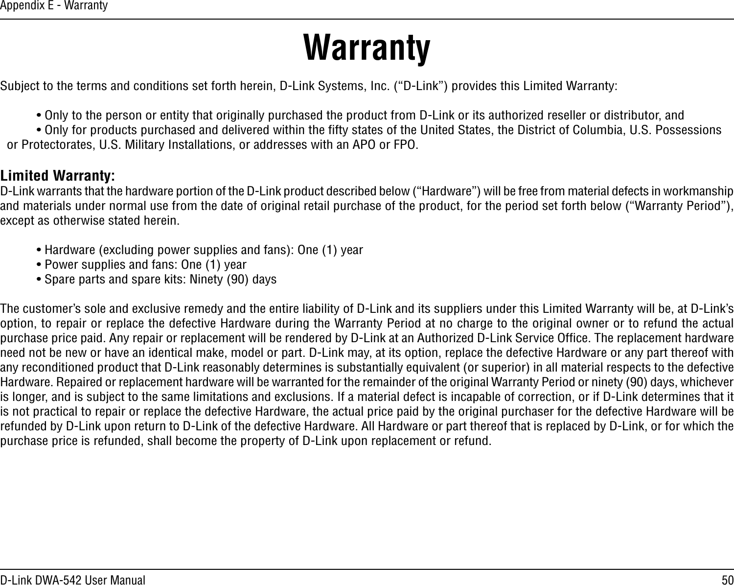 50D-Link DWA-542 User ManualAppendix E - WarrantyWarrantySubject to the terms and conditions set forth herein, D-Link Systems, Inc. (“D-Link”) provides this Limited Warranty:  • Only to the person or entity that originally purchased the product from D-Link or its authorized reseller or distributor, and  • Only for products purchased and delivered within the ﬁfty states of the United States, the District of Columbia, U.S. Possessions      or Protectorates, U.S. Military Installations, or addresses with an APO or FPO.Limited Warranty:D-Link warrants that the hardware portion of the D-Link product described below (“Hardware”) will be free from material defects in workmanship and materials under normal use from the date of original retail purchase of the product, for the period set forth below (“Warranty Period”), except as otherwise stated herein.  • Hardware (excluding power supplies and fans): One (1) year  • Power supplies and fans: One (1) year  • Spare parts and spare kits: Ninety (90) daysThe customer’s sole and exclusive remedy and the entire liability of D-Link and its suppliers under this Limited Warranty will be, at D-Link’s option, to repair or replace the defective Hardware during the Warranty Period at no charge to the original owner or to refund the actual purchase price paid. Any repair or replacement will be rendered by D-Link at an Authorized D-Link Service Ofﬁce. The replacement hardware need not be new or have an identical make, model or part. D-Link may, at its option, replace the defective Hardware or any part thereof with any reconditioned product that D-Link reasonably determines is substantially equivalent (or superior) in all material respects to the defective Hardware. Repaired or replacement hardware will be warranted for the remainder of the original Warranty Period or ninety (90) days, whichever is longer, and is subject to the same limitations and exclusions. If a material defect is incapable of correction, or if D-Link determines that it is not practical to repair or replace the defective Hardware, the actual price paid by the original purchaser for the defective Hardware will be refunded by D-Link upon return to D-Link of the defective Hardware. All Hardware or part thereof that is replaced by D-Link, or for which the purchase price is refunded, shall become the property of D-Link upon replacement or refund.