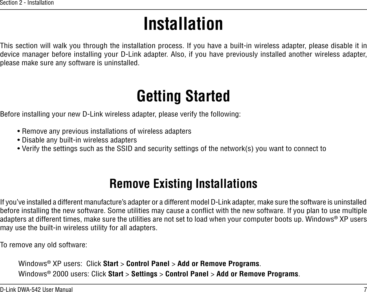 7D-Link DWA-542 User ManualSection 2 - InstallationGetting StartedInstallationThis section will walk you through the installation process. If you have a built-in wireless adapter, please disable it in device manager before installing your D-Link adapter. Also, if you have previously installed another wireless adapter, please make sure any software is uninstalled.Before installing your new D-Link wireless adapter, please verify the following:• Remove any previous installations of wireless adapters• Disable any built-in wireless adapters• Verify the settings such as the SSID and security settings of the network(s) you want to connect toRemove Existing InstallationsIf you’ve installed a different manufacture’s adapter or a different model D-Link adapter, make sure the software is uninstalled before installing the new software. Some utilities may cause a conﬂict with the new software. If you plan to use multiple adapters at different times, make sure the utilities are not set to load when your computer boots up. Windows® XP users may use the built-in wireless utility for all adapters.To remove any old software:  Windows® XP users:  Click Start &gt; Control Panel &gt; Add or Remove Programs.   Windows® 2000 users: Click Start &gt; Settings &gt; Control Panel &gt; Add or Remove Programs.