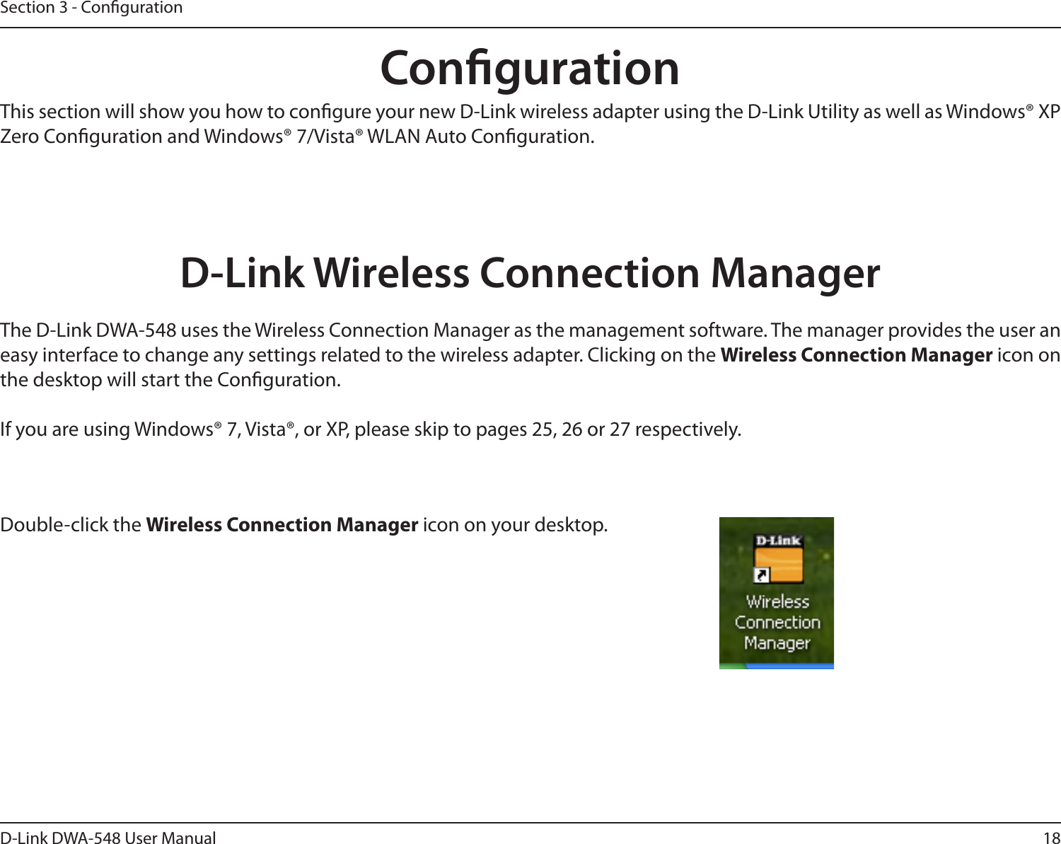 18D-Link DWA-548 User ManualSection 3 - CongurationCongurationD-Link Wireless Connection ManagerThis section will show you how to congure your new D-Link wireless adapter using the D-Link Utility as well as Windows® XP Zero Conguration and Windows® 7/Vista® WLAN Auto Conguration.The D-Link DWA-548 uses the Wireless Connection Manager as the management software. The manager provides the user an easy interface to change any settings related to the wireless adapter. Clicking on the Wireless Connection Manager icon on the desktop will start the Conguration.If you are using Windows® 7, Vista®, or XP, please skip to pages 25, 26 or 27 respectively.Double-click the Wireless Connection Manager icon on your desktop.