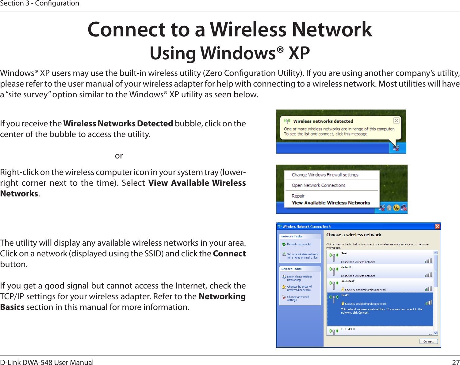 27D-Link DWA-548 User ManualSection 3 - CongurationConnect to a Wireless NetworkUsing Windows® XPWindows® XP users may use the built-in wireless utility (Zero Conguration Utility). If you are using another company’s utility, please refer to the user manual of your wireless adapter for help with connecting to a wireless network. Most utilities will have a “site survey” option similar to the Windows® XP utility as seen below.Right-click on the wireless computer icon in your system tray (lower-right corner next to the time). Select  View Available Wireless Networks.If you receive the Wireless Networks Detected bubble, click on the center of the bubble to access the utility.     orThe utility will display any available wireless networks in your area. Click on a network (displayed using the SSID) and click the Connect button.If you get a good signal but cannot access the Internet, check the TCP/IP settings for your wireless adapter. Refer to the Networking Basics section in this manual for more information.