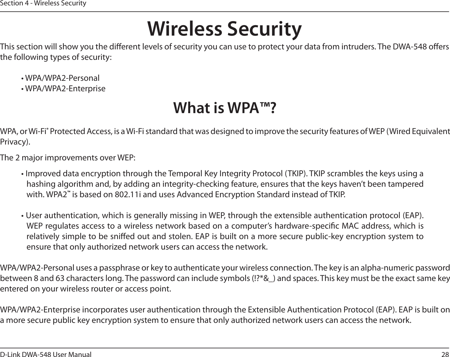 28D-Link DWA-548 User ManualSection 4 - Wireless SecurityWireless SecurityThis section will show you the dierent levels of security you can use to protect your data from intruders. The DWA-548 oers the following types of security:• WPA/WPA2-Personal     • WPA/WPA2-EnterpriseWhat is WPA™?WPA, or Wi-Fi® Protected Access, is a Wi-Fi standard that was designed to improve the security features of WEP (Wired Equivalent Privacy).  The 2 major improvements over WEP: • Improved data encryption through the Temporal Key Integrity Protocol (TKIP). TKIP scrambles the keys using a hashing algorithm and, by adding an integrity-checking feature, ensures that the keys haven’t been tampered with. WPA2™ is based on 802.11i and uses Advanced Encryption Standard instead of TKIP.• User authentication, which is generally missing in WEP, through the extensible authentication protocol (EAP). WEP regulates access to a wireless network based on a computer’s hardware-specic MAC address, which is relatively simple to be snied out and stolen. EAP is built on a more secure public-key encryption system to ensure that only authorized network users can access the network.WPA/WPA2-Personal uses a passphrase or key to authenticate your wireless connection. The key is an alpha-numeric password between 8 and 63 characters long. The password can include symbols (!?*&amp;_) and spaces. This key must be the exact same key entered on your wireless router or access point.WPA/WPA2-Enterprise incorporates user authentication through the Extensible Authentication Protocol (EAP). EAP is built on a more secure public key encryption system to ensure that only authorized network users can access the network.