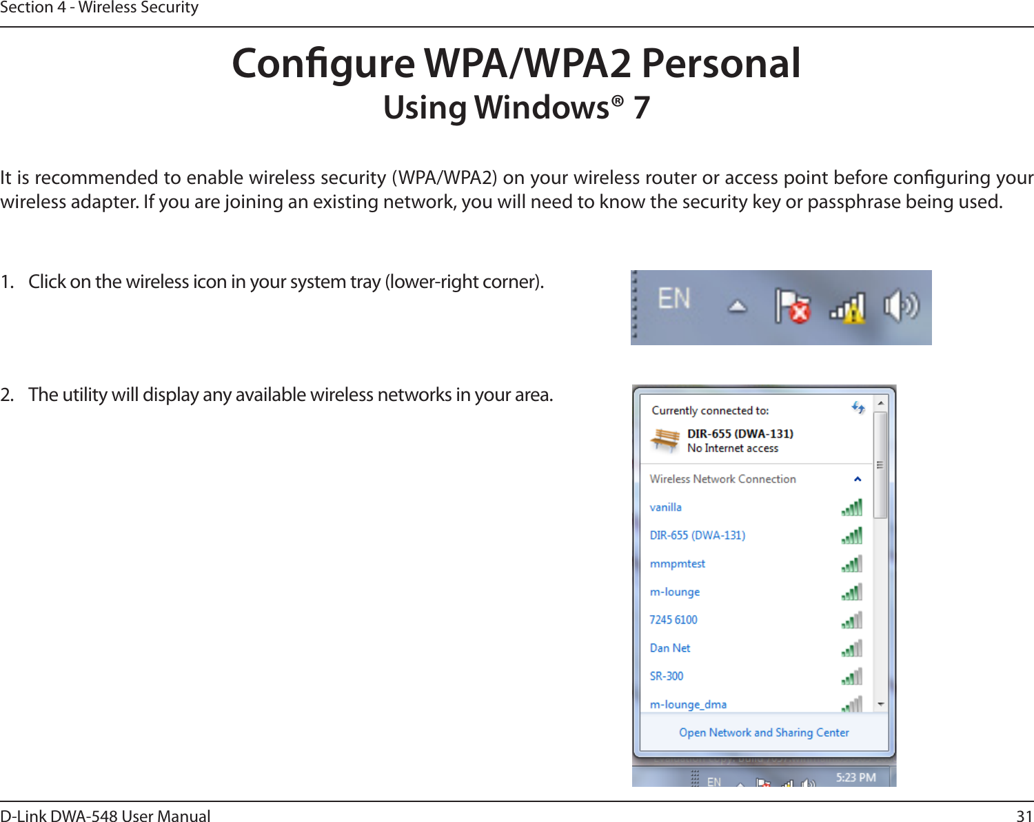 31D-Link DWA-548 User ManualSection 4 - Wireless SecurityCongure WPA/WPA2 PersonalUsing Windows® 7It is recommended to enable wireless security (WPA/WPA2) on your wireless router or access point before conguring your wireless adapter. If you are joining an existing network, you will need to know the security key or passphrase being used.2.  The utility will display any available wireless networks in your area.1.  Click on the wireless icon in your system tray (lower-right corner).
