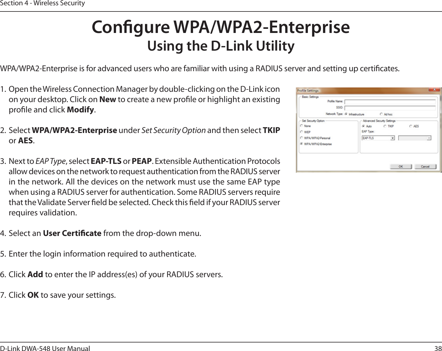 38D-Link DWA-548 User ManualSection 4 - Wireless SecurityCongure WPA/WPA2-EnterpriseUsing the D-Link UtilityWPA/WPA2-Enterprise is for advanced users who are familiar with using a RADIUS server and setting up certicates.1. Open the Wireless Connection Manager by double-clicking on the D-Link icon on your desktop. Click on New to create a new prole or highlight an existing prole and click Modify. 2. Select WPA/WPA2-Enterprise under Set Security Option and then select TKIP or AES.3. Next to EAP Type, select EAP-TLS or PEAP. Extensible Authentication Protocols allow devices on the network to request authentication from the RADIUS server in the network. All the devices on the network must use the same EAP type when using a RADIUS server for authentication. Some RADIUS servers require that the Validate Server eld be selected. Check this eld if your RADIUS server requires validation.4. Select an User Certicate from the drop-down menu.5. Enter the login information required to authenticate.6. Click Add to enter the IP address(es) of your RADIUS servers.7. Click OK to save your settings.
