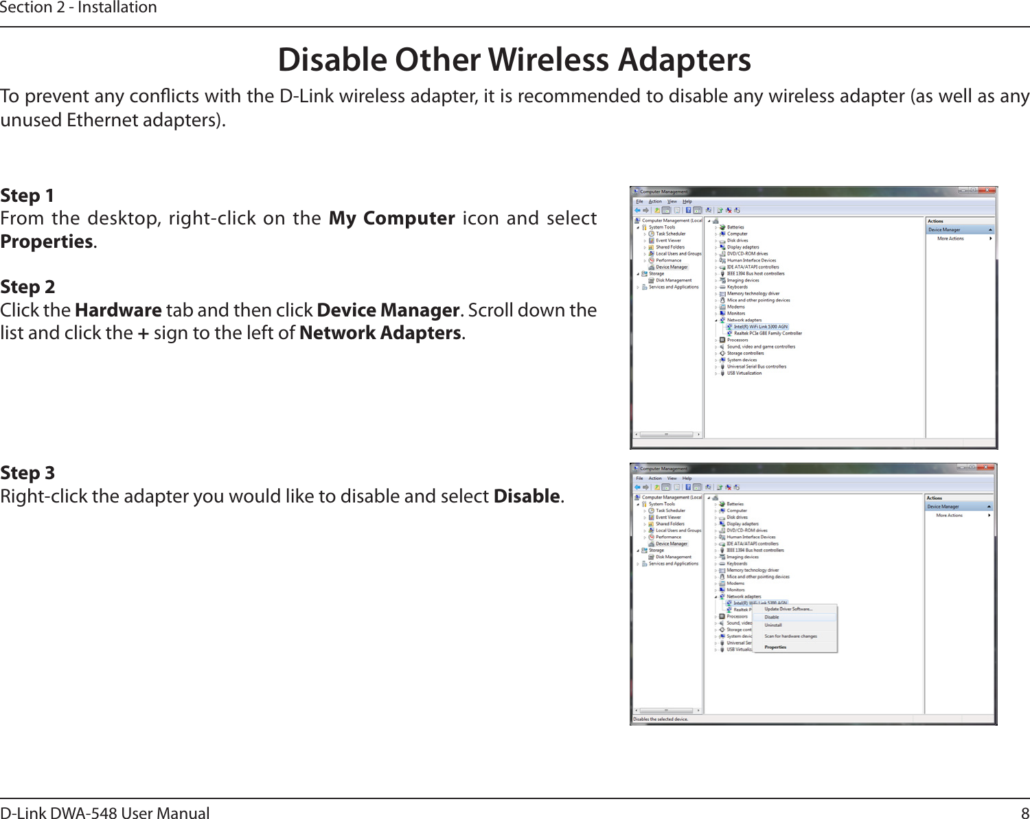 8D-Link DWA-548 User ManualSection 2 - InstallationDisable Other Wireless AdaptersStep 1From the desktop, right-click on the My Computer icon and select Properties. Step 2Click the Hardware tab and then click Device Manager. Scroll down the list and click the + sign to the left of Network Adapters.Step 3Right-click the adapter you would like to disable and select Disable.To prevent any conicts with the D-Link wireless adapter, it is recommended to disable any wireless adapter (as well as any unused Ethernet adapters).