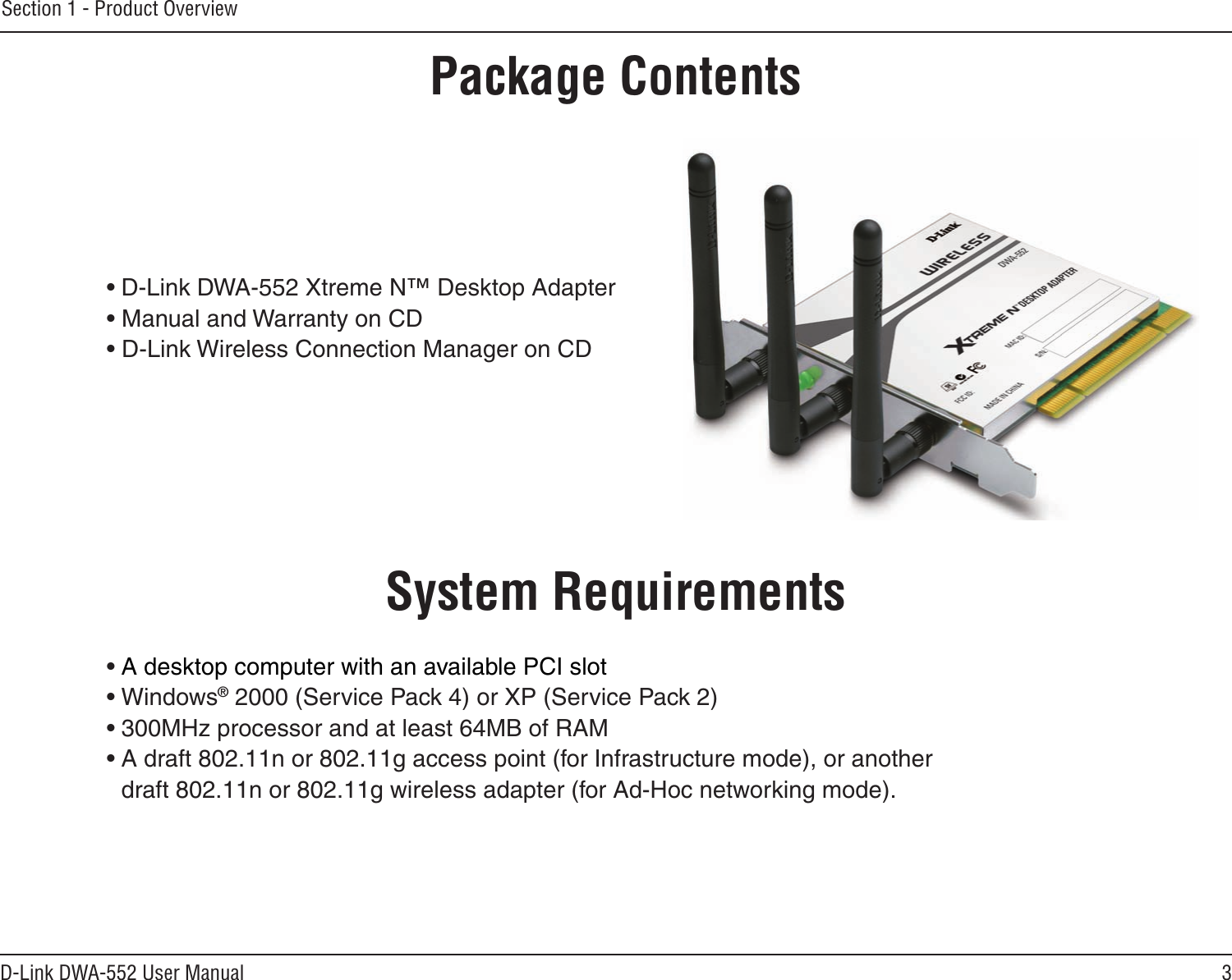 3D-Link DWA-552 User ManualSection 1 - Product Overview• D-Link DWA-552 Xtreme N™ Desktop Adapter• Manual and Warranty on CD• D-Link Wireless Connection Manager on CDSystem Requirements• A desktop computer with an available PCI slot• Windows® 2000 (Service Pack 4) or XP (Service Pack 2)• 300MHz processor and at least 64MB of RAM• A draft 802.11n or 802.11g access point (for Infrastructure mode), or another draft 802.11n or 802.11g wireless adapter (for Ad-Hoc networking mode).Product OverviewPackage Contents
