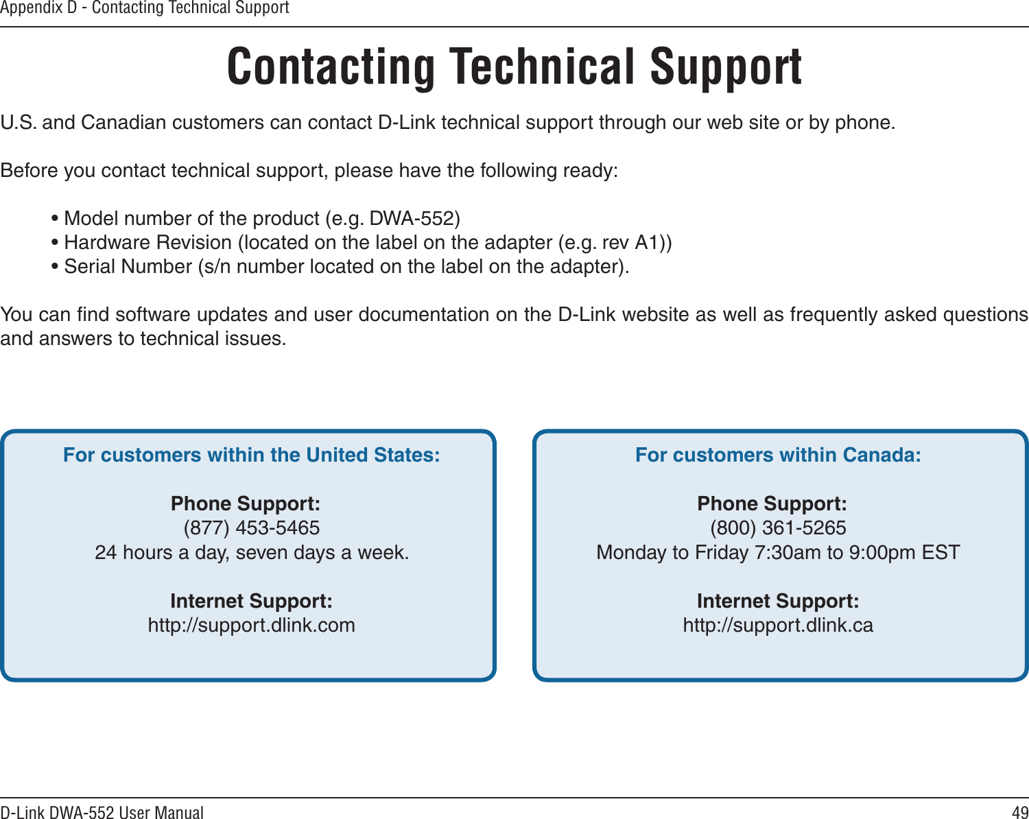 49D-Link DWA-552 User ManualAppendix D - Contacting Technical SupportContacting Technical SupportU.S. and Canadian customers can contact D-Link technical support through our web site or by phone.Before you contact technical support, please have the following ready:  • Model number of the product (e.g. DWA-552)  • Hardware Revision (located on the label on the adapter (e.g. rev A1))  • Serial Number (s/n number located on the label on the adapter). You can ﬁnd software updates and user documentation on the D-Link website as well as frequently asked questions and answers to technical issues.For customers within the United States: Phone Support:  (877) 453-5465  24 hours a day, seven days a week. Internet Support:  http://support.dlink.com For customers within Canada: Phone Support:  (800) 361-5265  Monday to Friday 7:30am to 9:00pm EST  Internet Support:  http://support.dlink.ca
