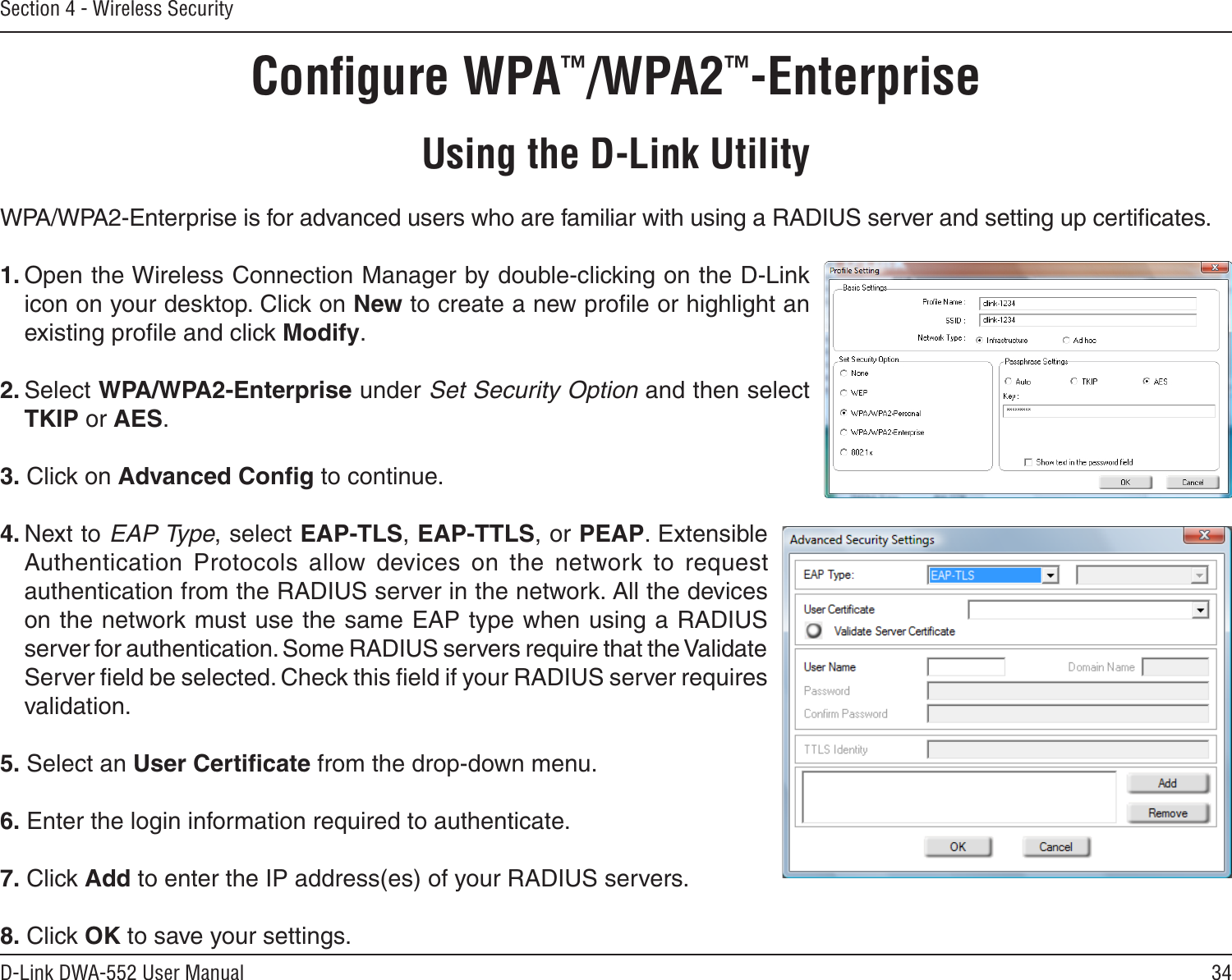 34D-Link DWA-552 User ManualSection 4 - Wireless SecurityConﬁgure WPA™/WPA2™-EnterpriseUsing the D-Link UtilityWPA/WPA2-Enterprise is for advanced users who are familiar with using a RADIUS server and setting up certiﬁcates.1. Open the Wireless Connection Manager by double-clicking on the D-Link icon on your desktop. Click on New to create a new proﬁle or highlight an existing proﬁle and click Modify. 2. Select WPA/WPA2-Enterprise under Set Security Option and then select TKIP or AES.3. Click on Advanced Conﬁg to continue.4. Next to EAP Type, select EAP-TLS, EAP-TTLS, or PEAP. Extensible Authentication  Protocols  allow  devices  on  the  network  to  request authentication from the RADIUS server in the network. All the devices on the network must use the same EAP type when using a RADIUS server for authentication. Some RADIUS servers require that the Validate Server ﬁeld be selected. Check this ﬁeld if your RADIUS server requires validation.5. Select an User Certiﬁcate from the drop-down menu.6. Enter the login information required to authenticate.7. Click Add to enter the IP address(es) of your RADIUS servers.8. Click OK to save your settings.