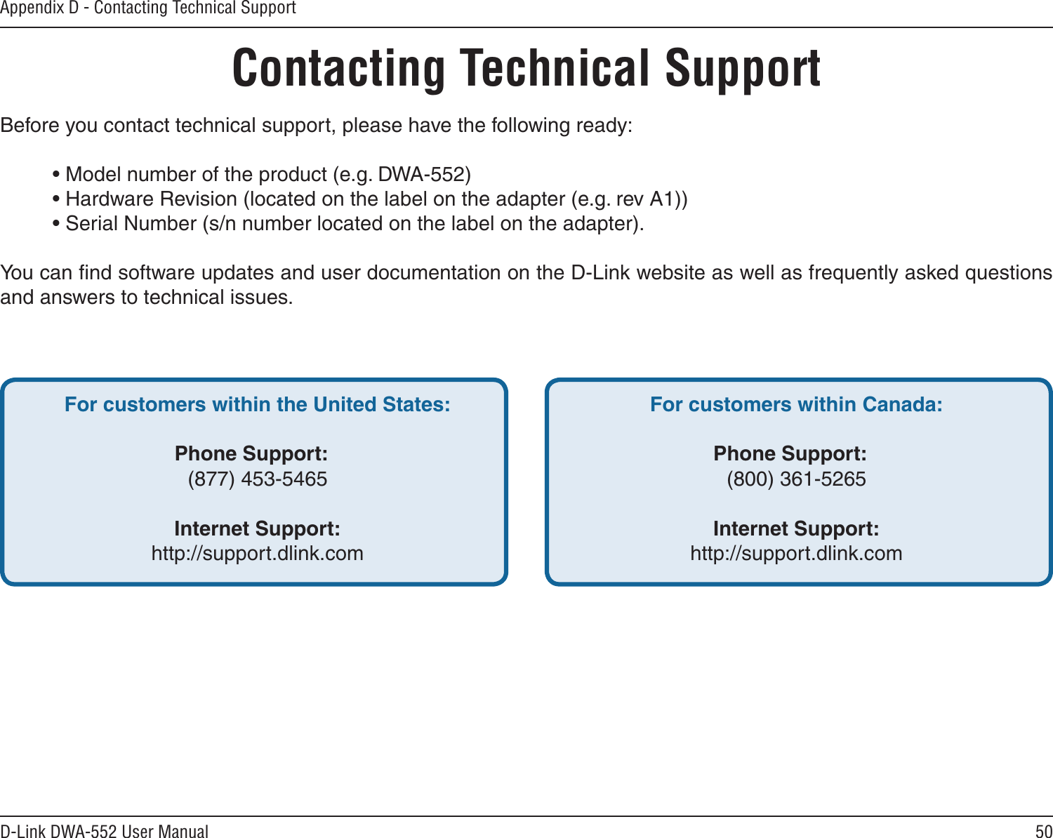 50D-Link DWA-552 User ManualAppendix D - Contacting Technical SupportContacting Technical SupportBefore you contact technical support, please have the following ready:  • Model number of the product (e.g. DWA-552)  • Hardware Revision (located on the label on the adapter (e.g. rev A1))  • Serial Number (s/n number located on the label on the adapter). You can ﬁnd software updates and user documentation on the D-Link website as well as frequently asked questions and answers to technical issues.For customers within the United States: Phone Support:  (877) 453-5465 Internet Support:  http://support.dlink.com For customers within Canada: Phone Support:  (800) 361-5265    Internet Support:  http://support.dlink.com 
