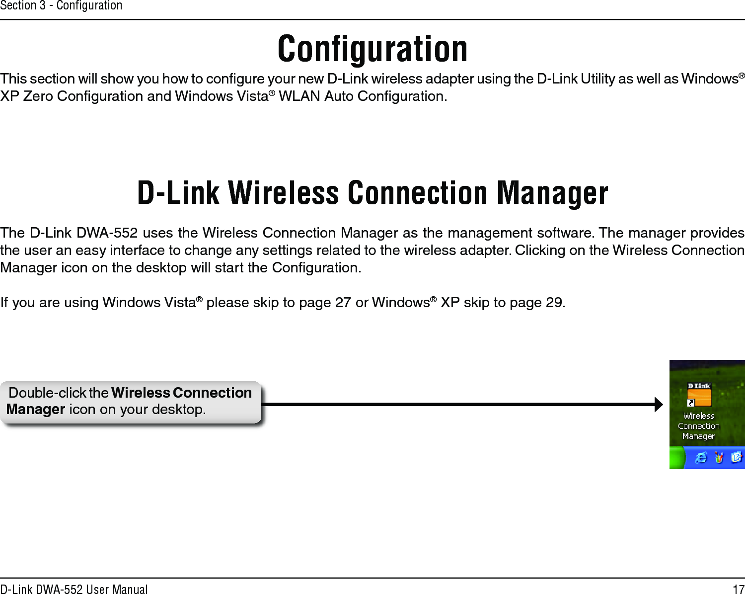 17D-Link DWA-552 User ManualSection 3 - ConﬁgurationConﬁgurationD-Link Wireless Connection ManagerDouble-click the Wireless Connection Manager icon on your desktop.This section will show you how to conﬁgure your new D-Link wireless adapter using the D-Link Utility as well as Windows® XP Zero Conﬁguration and Windows Vista® WLAN Auto Conﬁguration.The D-Link DWA-552 uses the Wireless Connection Manager as the management software. The manager provides the user an easy interface to change any settings related to the wireless adapter. Clicking on the Wireless Connection Manager icon on the desktop will start the Conﬁguration.If you are using Windows Vista® please skip to page 27 or Windows® XP skip to page 29.
